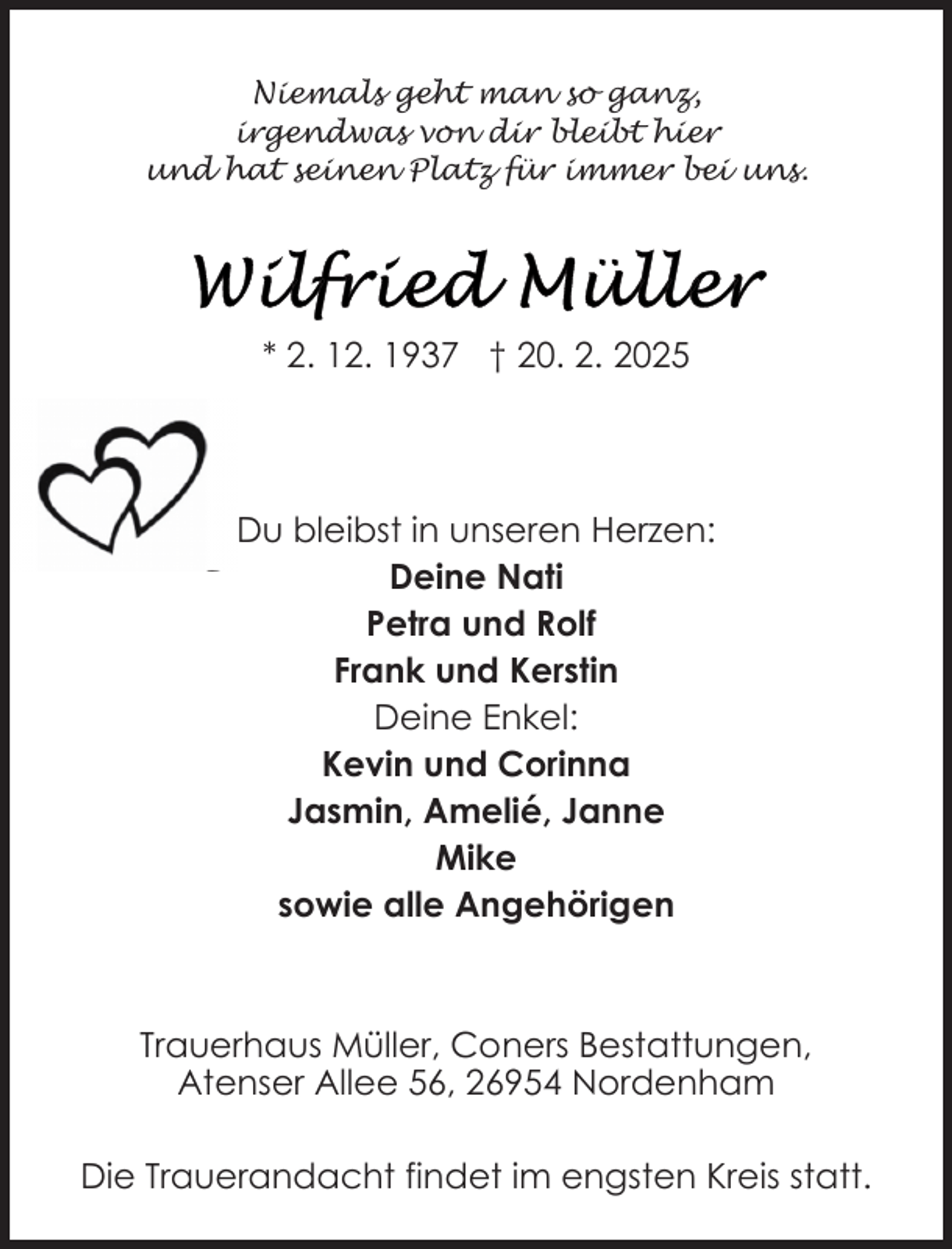 <p>Niemals geht man so ganz,<br />irgendwas von dir bleibt hier<br />und hat seinen Platz für immer bei uns.</p>
<p>* 2. 12. 1937 † 20. 2. 2025</p>
<p>Du bleibst in unseren Herzen:<br />Deine Nati<br />Petra und Rolf<br />Frank und Kerstin<br />Deine Enkel:<br />Kevin und Corinna<br />Jasmin, Amelié, Janne<br />Mike<br />sowie alle Angehörigen</p>
<p>Trauerhaus Müller, Coners Bestattungen,<br />Atenser Allee 56, 26954 Nordenham<br />Die Trauerandacht findet im engsten Kreis statt.</p>