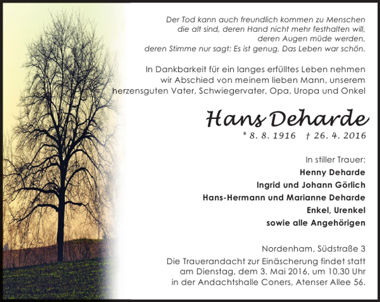 <p>Der Tod kann auch freundlich kommen zu Menschen<br />die alt sind, deren Hand nicht mehr festhalten will,<br />deren Augen müde werden,<br />deren Stimme nur sagt: Es ist genug. Das Leben war schön.</p>
<p>In Dankbarkeit für ein langes erfülltes Leben nehmen<br />wir Abschied von meinem lieben Mann, unserem<br />herzensguten Vater, Schwiegervater, Opa, Uropa und Onkel</p>
<p>* 8. 8. 1916</p>
<p>† 26. 4. 2016</p>
<p>In stiller Trauer:<br />Henny Deharde<br />Ingrid und Johann Görlich<br />Hans-Hermann und Marianne Deharde<br />Enkel, Urenkel<br />sowie alle Angehörigen<br />Nordenham, Südstraße 3<br />Die Trauerandacht zur Einäscherung findet statt<br />am Dienstag, dem 3. Mai 2016, um 10.30 Uhr<br />in der Andachtshalle Coners, Atenser Allee 56.</p>
