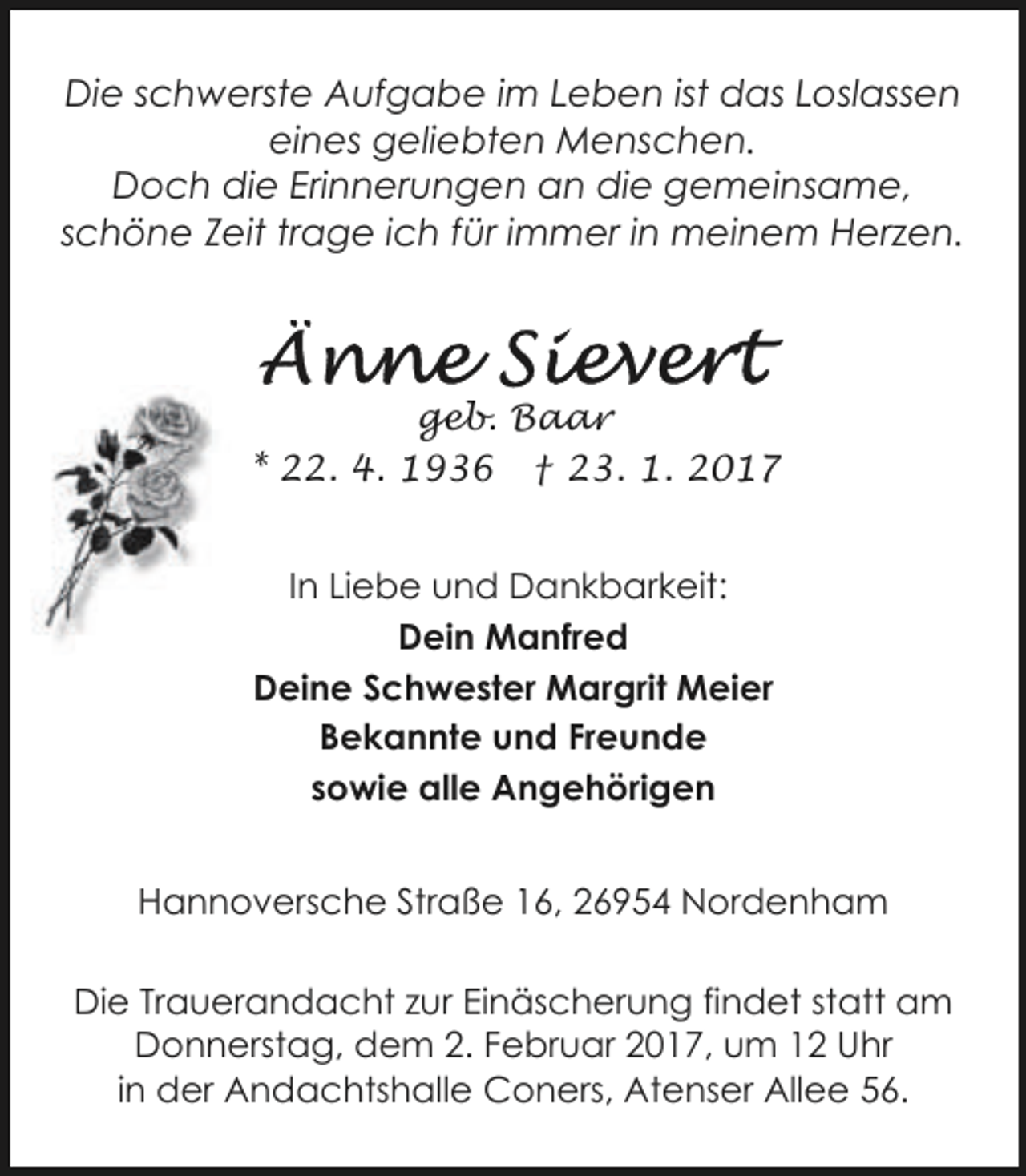 <p>Die schwerste Aufgabe im Leben ist das Loslassen<br />eines geliebten Menschen.<br />Doch die Erinnerungen an die gemeinsame,<br />schöne Zeit trage ich für immer in meinem Herzen.</p><p>geb. Baar<br />* 22. 4. 1936 † 23. 1. 2017<br />In Liebe und Dankbarkeit:<br />Dein Manfred<br />Deine Schwester Margrit Meier<br />Bekannte und Freunde<br />sowie alle Angehörigen<br />Hannoversche Straße 16, 26954 Nordenham<br />Die Trauerandacht zur Einäscherung findet statt am<br />Donnerstag, dem 2. Februar 2017, um 12 Uhr<br />in der Andachtshalle Coners, Atenser Allee 56.</p>