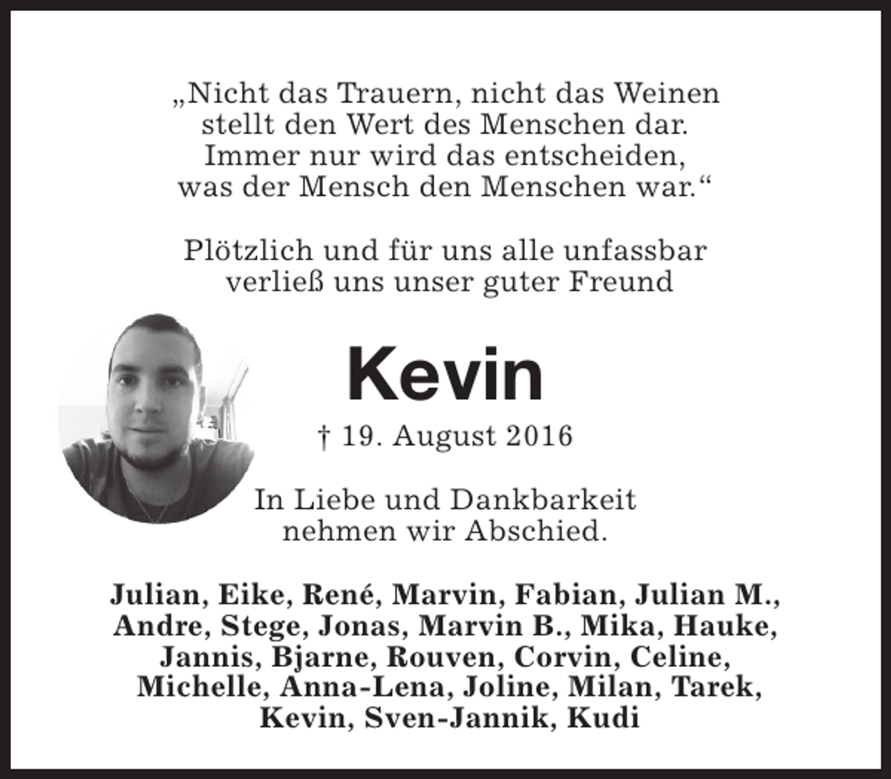 <p>„Nicht das Trauern, nicht das Weinen<br />stellt den Wert des Menschen dar.<br />Immer nur wird das entscheiden,<br />was der Mensch den Menschen war.“<br />Plötzlich und für uns alle unfassbar<br />verließ uns unser guter Freund</p><p>Kevin</p><p>† 19. August 2016<br />In Liebe und Dankbarkeit<br />nehmen wir Abschied.<br />Julian, Eike, René, Marvin, Fabian, Julian M.,<br />Andre, Stege, Jonas, Marvin B., Mika, Hauke,<br />Jannis, Bjarne, Rouven, Corvin, Celine,<br />Michelle, Anna-Lena, Joline, Milan, Tarek,<br />Kevin, Sven-Jannik, Kudi</p>
