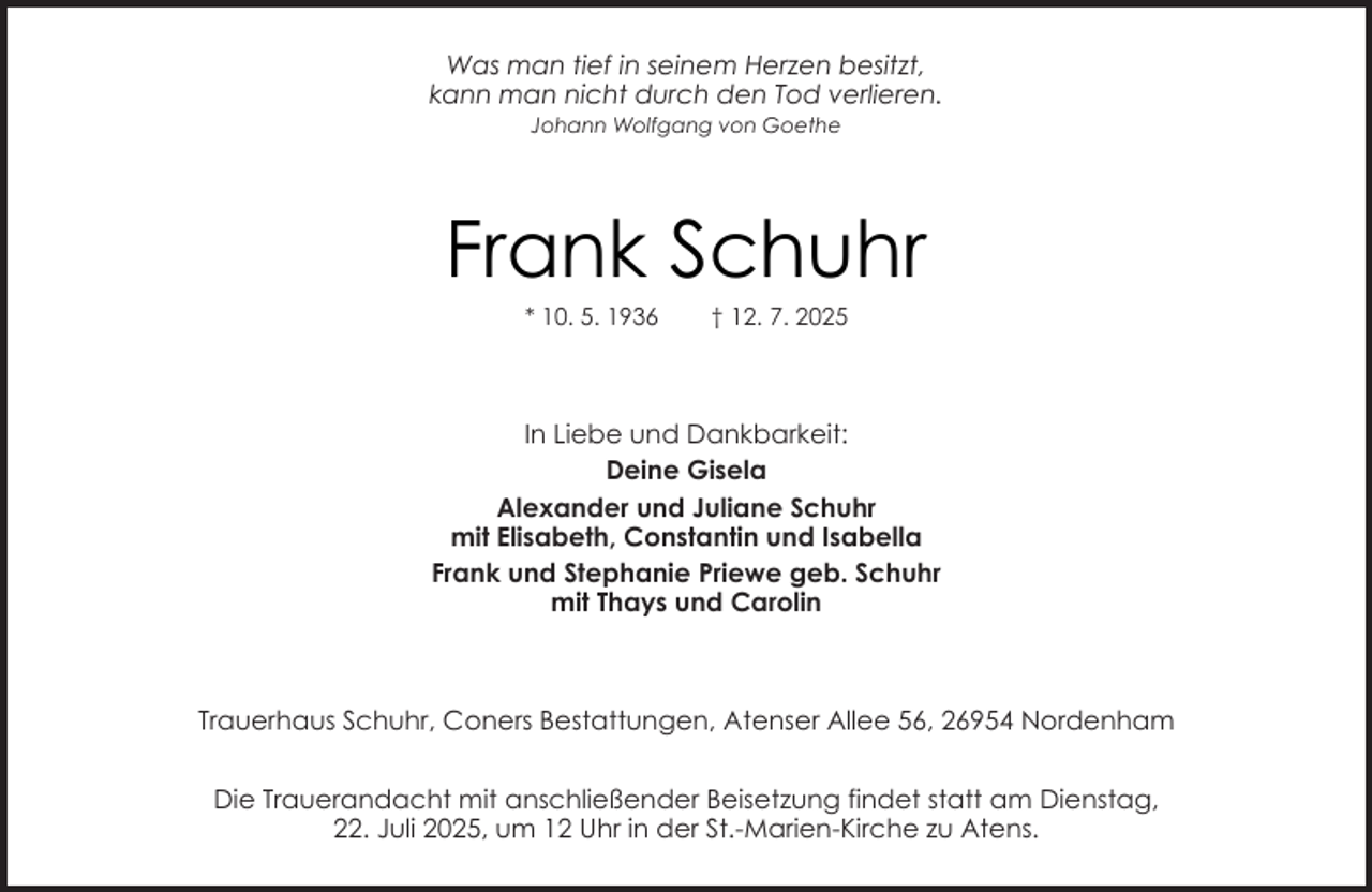 <p>Was man tief in seinem Herzen besitzt,<br />kann man nicht durch den Tod verlieren.<br />Johann Wolfgang von Goethe</p><p>Frank Schuhr<br />* 10. 5. 1936</p><p>† 12. 7. 2025</p><p>In Liebe und Dankbarkeit:<br />Deine Gisela<br />Alexander und Juliane Schuhr<br />mit Elisabeth, Constantin und Isabella<br />Frank und Stephanie Priewe geb. Schuhr<br />mit Thays und Carolin</p><p>Trauerhaus Schuhr, Coners Bestattungen, Atenser Allee 56, 26954 Nordenham<br />Die Trauerandacht mit anschließender Beisetzung findet statt am Dienstag,<br />22. Juli 2025, um 12 Uhr in der St.-Marien-Kirche zu Atens.</p>