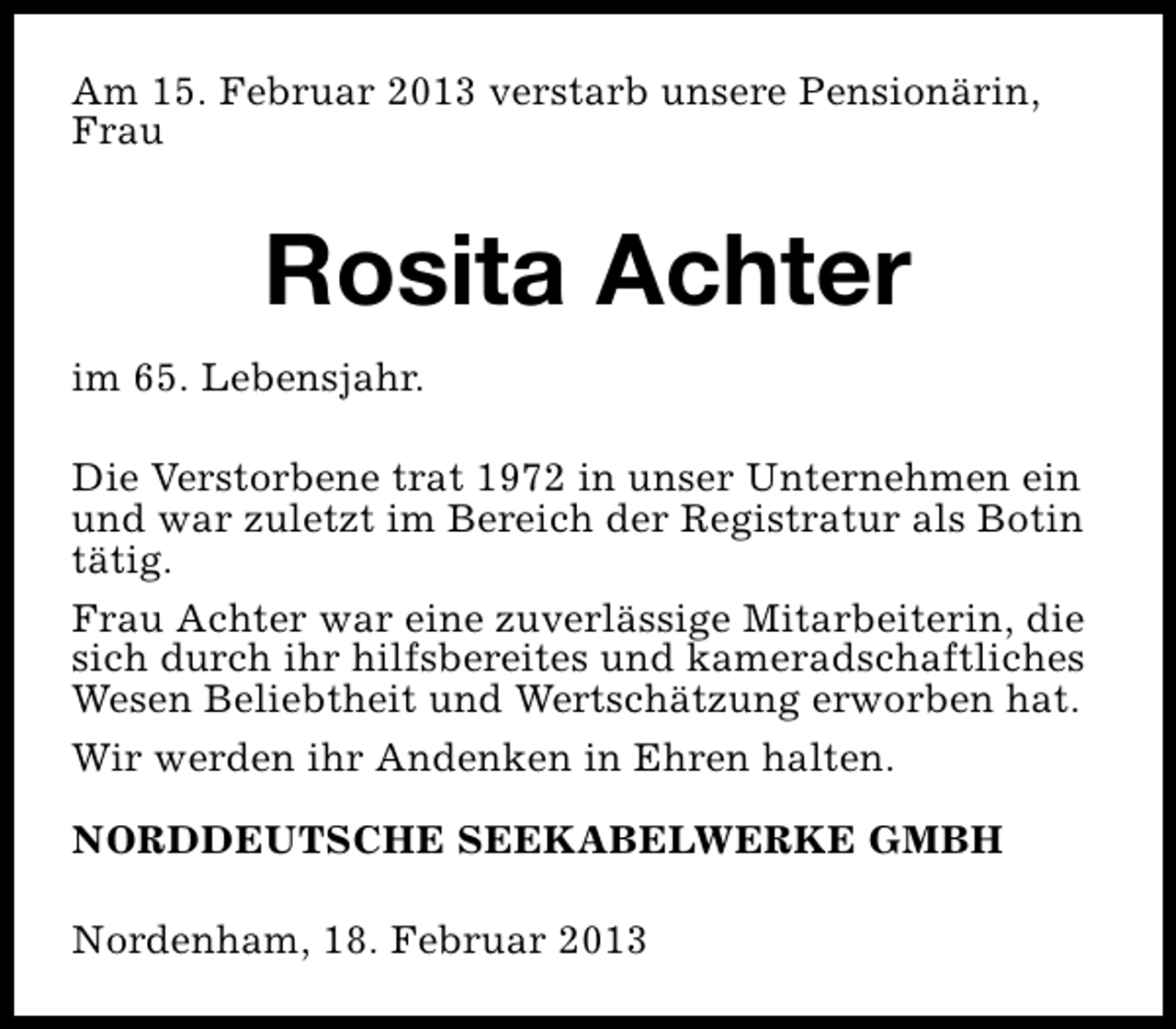 <p>Am 15. Februar 2013 verstarb unsere Pensionärin,<br />Frau</p><p>Rosita Achter<br />im 65. Lebensjahr.<br />Die Verstorbene trat 1972 in unser Unternehmen ein<br />und war zuletzt im Bereich der Registratur als Botin<br />tätig.<br />Frau Achter war eine zuverlässige Mitarbeiterin, die<br />sich durch ihr hilfsbereites und kameradschaftliches<br />Wesen Beliebtheit und Wertschätzung erworben hat.<br />Wir werden ihr Andenken in Ehren halten.<br />NORDDEUTSCHE SEEKABELWERKE GMBH<br />Nordenham, 18. Februar 2013</p>