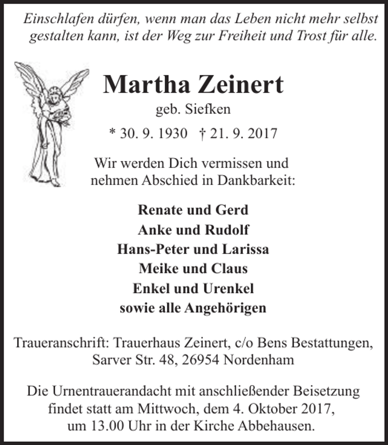 <p>Einschlafen dürfen, wenn man das Leben nicht mehr selbst<br />gestalten kann, ist der Weg zur Freiheit und Trost für alle.</p>
<p>Martha Zeinert<br />geb. Siefken</p>
<p>* 30. 9. 1930 † 21. 9. 2017<br />Wir werden Dich vermissen und<br />nehmen Abschied in Dankbarkeit:<br />Renate und Gerd<br />Anke und Rudolf<br />Hans-Peter und Larissa<br />Meike und Claus<br />Enkel und Urenkel<br />sowie alle Angehörigen<br />Traueranschrift: Trauerhaus Zeinert, c/o Bens Bestattungen,<br />Sarver Str. 48, 26954 Nordenham<br />Die Urnentrauerandacht mit anschließender Beisetzung<br />findet statt am Mittwoch, dem 4. Oktober 2017,<br />um 13.00 Uhr in der Kirche Abbehausen.</p>