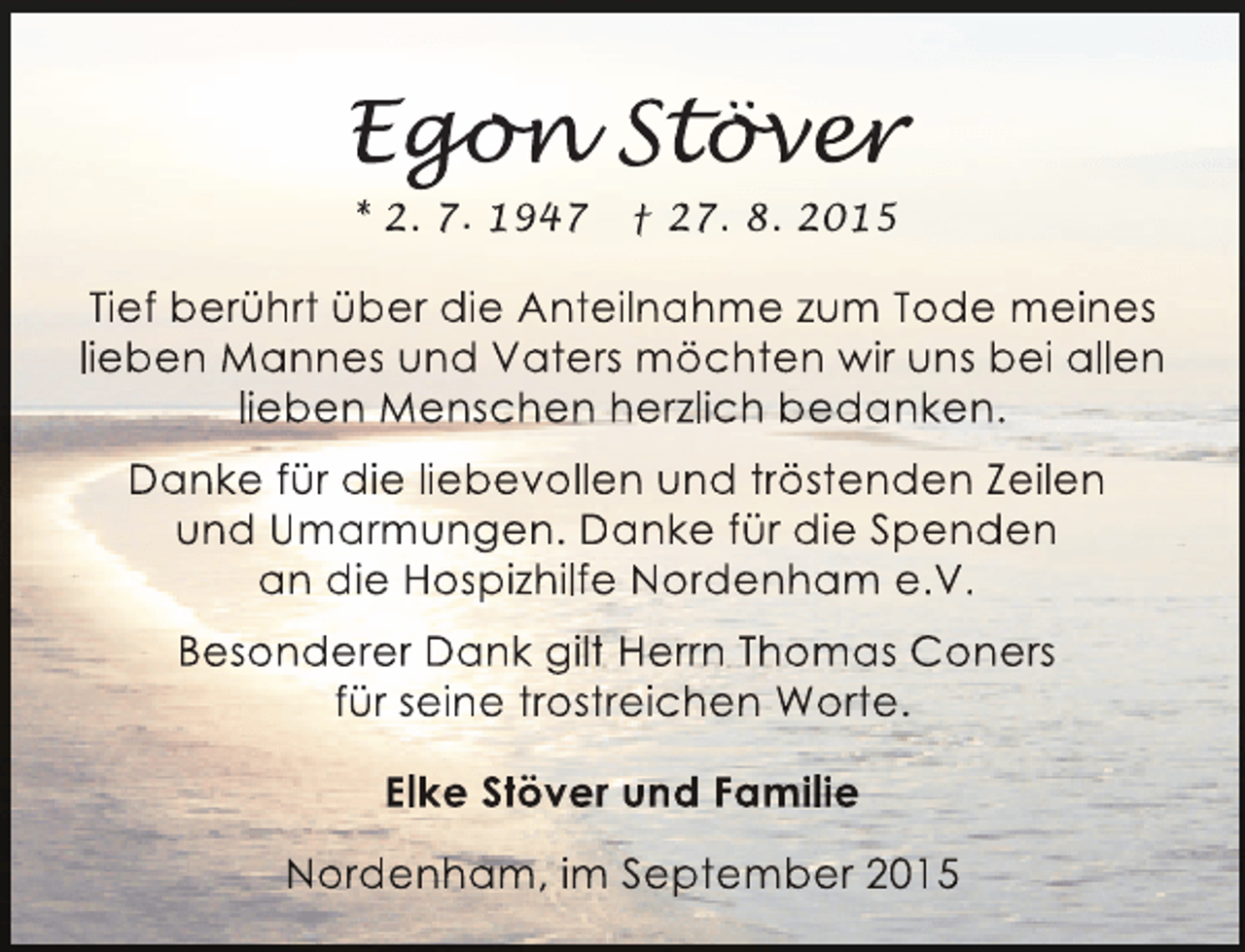 <p>Egon Stöver<br />gon över<br />o<br />v r<br />* 2. 7. 1947</p><p>† 27. 8. 2015</p><p>Tief berührt über die Anteilnahme zum Tode meines<br />lieben Mannes und Vaters möchten wir uns bei allen<br />lieben Menschen herzlich bedanken.<br />Danke für die liebevollen und tröstenden Zeilen<br />und Umarmungen. Danke für die Spenden<br />an die Hospizhilfe Nordenham e.V.<br />Besonderer Dank gilt Herrn Thomas Coners<br />für seine trostreichen Worte.<br />Elke Stöver und Familie<br />Nordenham, im September 2015</p>