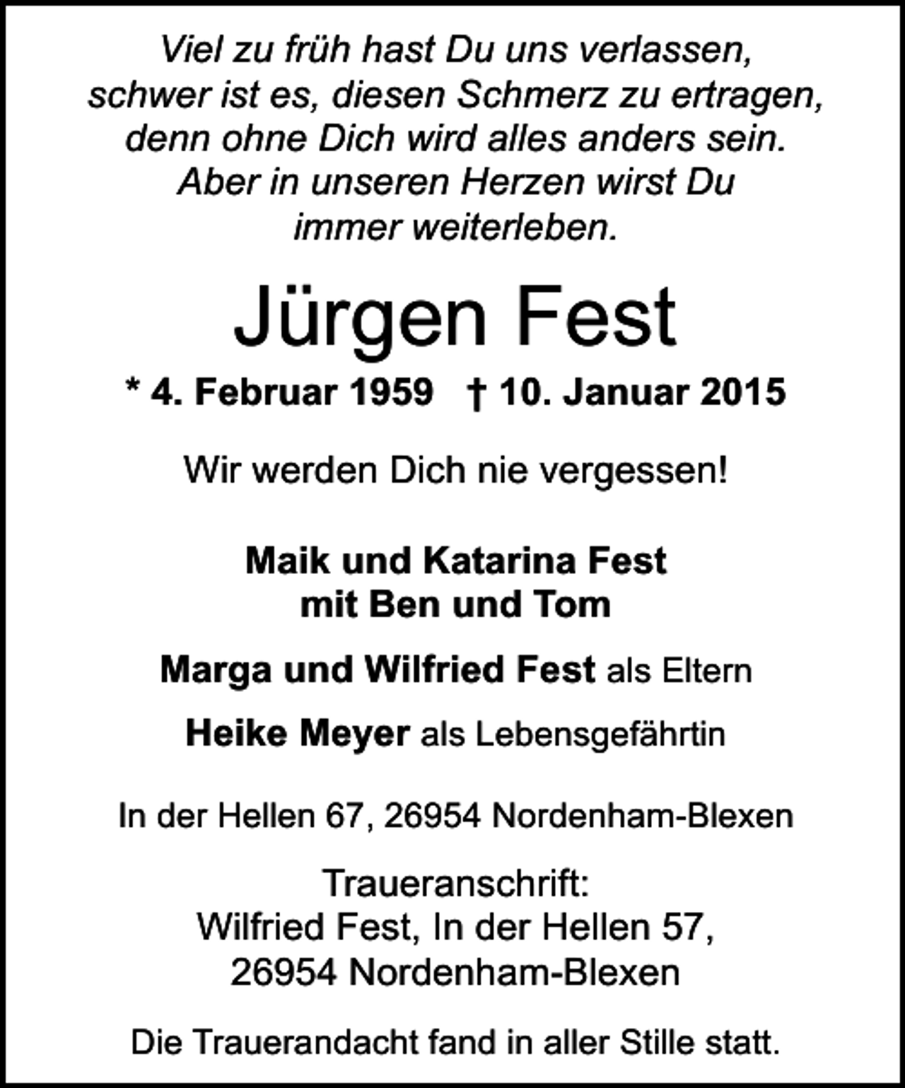 <p>Viel zu früh hast Du uns verlassen,<br />schwer ist es, diesen Schmerz zu ertragen,<br />denn ohne Dich wird alles anders sein.<br />Aber in unseren Herzen wirst Du<br />immer weiterleben.</p><p>Jürgen Fest</p><p>* 4. Februar 1959 † 10. Januar 2015<br />Wir werden Dich nie vergessen!<br />Maik und Katarina Fest<br />mit Ben und Tom<br />Marga und Wilfried Fest als Eltern<br />Heike Meyer als Lebensgefährtin<br />In der Hellen 67, 26954 Nordenham-Blexen</p><p>Traueranschrift:<br />Wilfried Fest, In der Hellen 57,<br />26954 Nordenham-Blexen<br />Die Trauerandacht fand in aller Stille statt.</p>