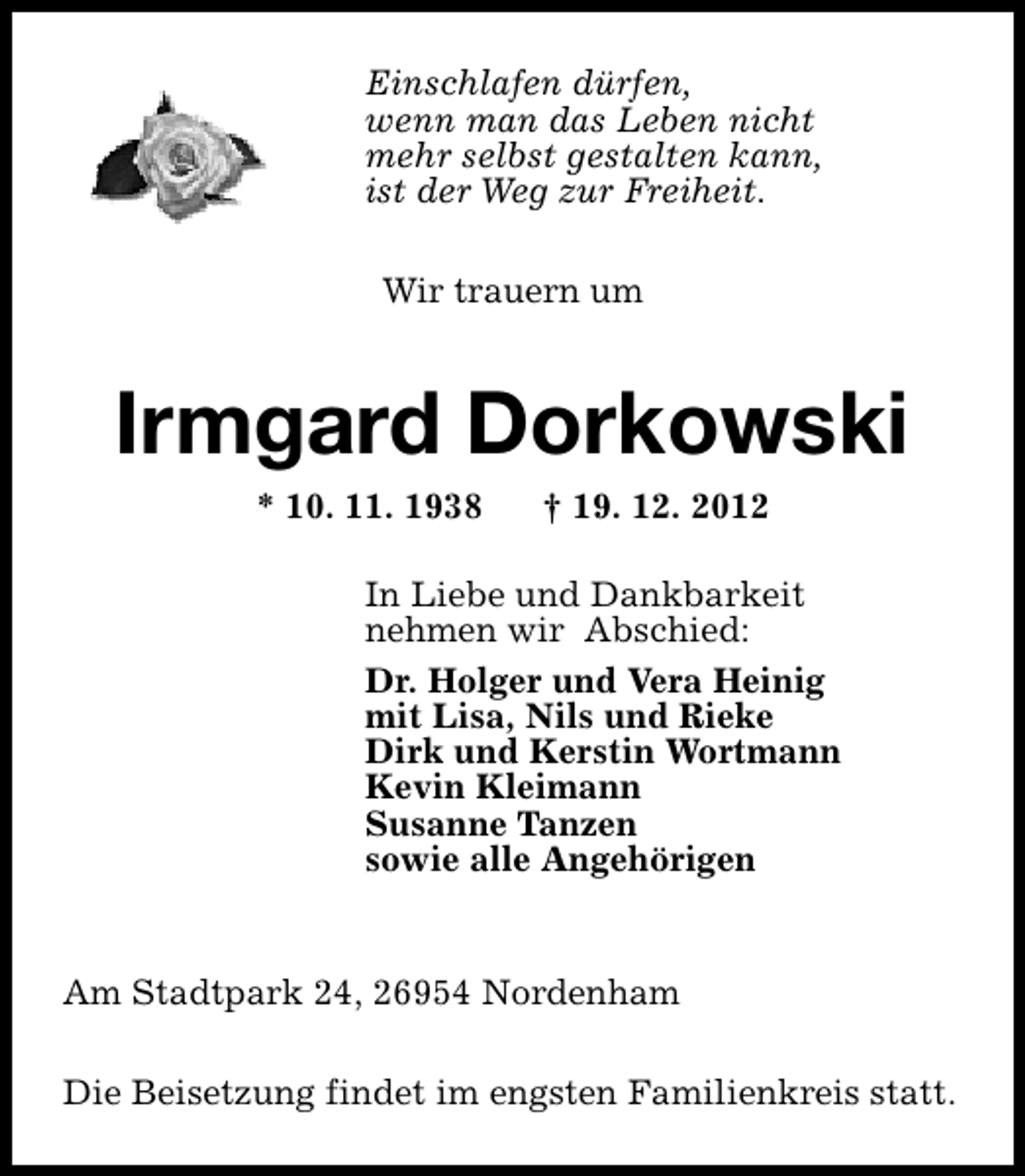 <p>Einschlafen dürfen,<br />wenn man das Leben nicht<br />mehr selbst gestalten kann,<br />ist der Weg zur Freiheit.<br />Wir trauern um</p><p>Irmgard Dorkowski<br />* 10. 11. 1938</p><p>† 19. 12. 2012</p><p>In Liebe und Dankbarkeit<br />nehmen wir Abschied:<br />Dr. Holger und Vera Heinig<br />mit Lisa, Nils und Rieke<br />Dirk und Kerstin Wortmann<br />Kevin Kleimann<br />Susanne Tanzen<br />sowie alle Angehörigen<br />Am Stadtpark 24, 26954 Nordenham<br />Die Beisetzung findet im engsten Familienkreis statt.</p>