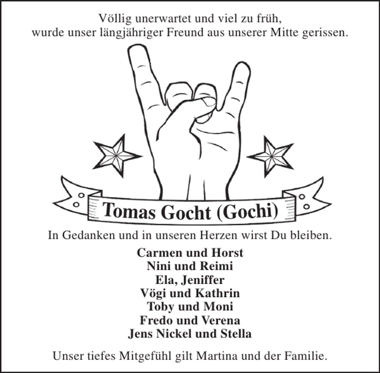 <p>Völlig unerwartet und viel zu früh,<br />wurde unser längjähriger Freund aus unserer Mitte gerissen.</p><p>Tomas Gocht (Gochi)</p><p>In Gedanken und in unseren Herzen wirst Du bleiben.<br />Carmen und Horst<br />Nini und Reimi<br />Ela, Jeniffer<br />Vögi und Kathrin<br />Toby und Moni<br />Fredo und Verena<br />Jens Nickel und Stella<br />Unser tiefes Mitgefühl gilt Martina und der Familie.</p>