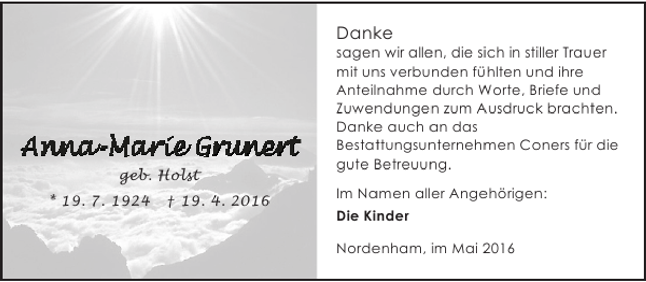 <p>Danke</p><p>geb. Holst<br />* 19. 7. 1924</p><p>† 19. 4. 2016</p><p>sagen wir allen, die sich in stiller Trauer<br />mit uns verbunden fühlten und ihre<br />Anteilnahme durch Worte, Briefe und<br />Zuwendungen zum Ausdruck brachten.<br />Danke auch an das<br />Bestattungsunternehmen Coners für die<br />gute Betreuung.<br />Im Namen aller Angehörigen:</p><p>Die Kinder<br />Nordenham, im Mai 2016</p>