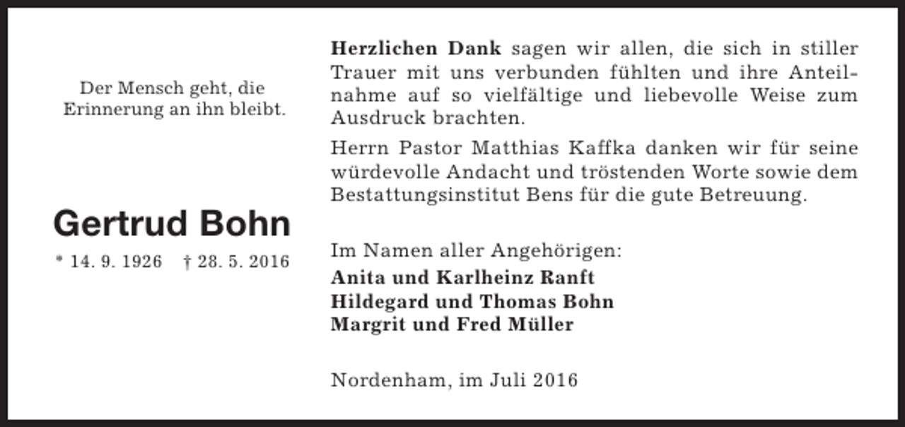 <p>Der Mensch geht, die<br />Erinnerung an ihn bleibt.</p><p>Gertrud Bohn<br />* 14. 9. 1926</p><p>† 28. 5. 2016</p><p>Herzlichen Dank sagen wir allen, die sich in stiller<br />Trauer mit uns verbunden fühlten und ihre Anteilnahme auf so vielfältige und liebevolle Weise zum<br />Ausdruck brachten.<br />Herrn Pastor Matthias Kaffka danken wir für seine<br />würdevolle Andacht und tröstenden Worte sowie dem<br />Bestattungsinstitut Bens für die gute Betreuung.<br />Im Namen aller Angehörigen:<br />Anita und Karlheinz Ranft<br />Hildegard und Thomas Bohn<br />Margrit und Fred Müller<br />Nordenham, im Juli 2016</p>