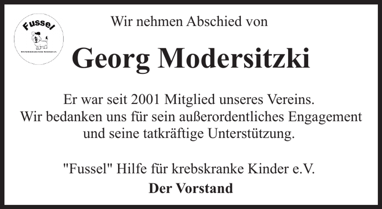 <p>Wir nehmen Abschied von</p><p>Georg Modersitzki<br />Er war seit 2001 Mitglied unseres Vereins.<br />Wir bedanken uns für sein außerordentliches Engagement<br />und seine tatkräftige Unterstützung.<br />"Fussel" Hilfe für krebskranke Kinder e.V.<br />Der Vorstand</p>