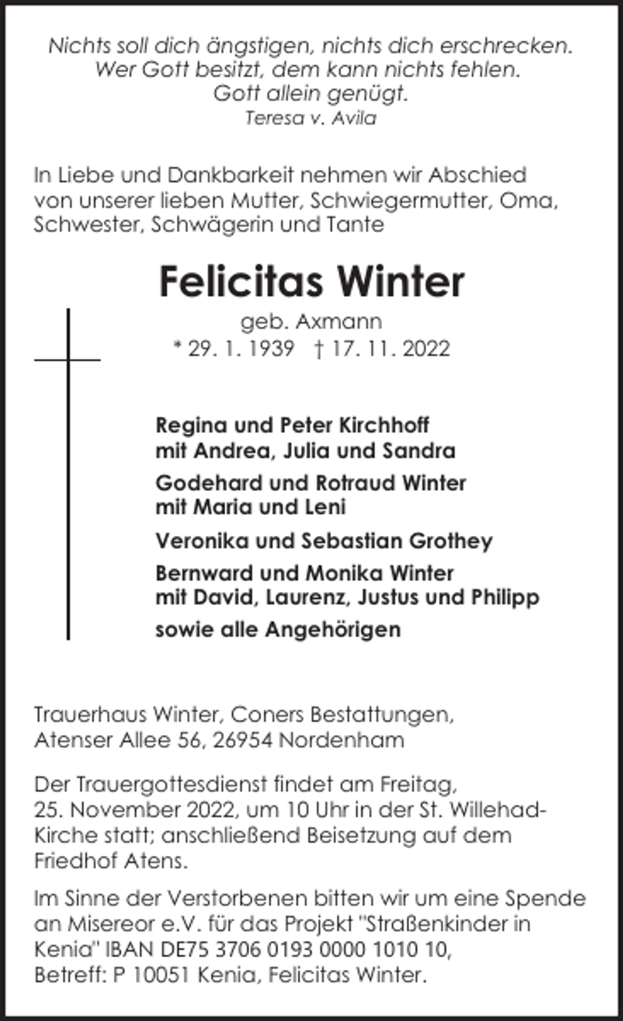 <p>Nichts soll dich ängstigen, nichts dich erschrecken.<br />Wer Gott besitzt, dem kann nichts fehlen.<br />Gott allein genügt.<br />Teresa v. Avila</p><p>In Liebe und Dankbarkeit nehmen wir Abschied<br />von unserer lieben Mutter, Schwiegermutter, Oma,<br />Schwester, Schwägerin und Tante</p><p>Felicitas Winter<br />geb. Axmann<br />* 29. 1. 1939 † 17. 11. 2022</p><p>Regina und Peter Kirchhoff<br />mit Andrea, Julia und Sandra<br />Godehard und Rotraud Winter<br />mit Maria und Leni<br />Veronika und Sebastian Grothey<br />Bernward und Monika Winter<br />mit David, Laurenz, Justus und Philipp<br />sowie alle Angehörigen</p><p>Trauerhaus Winter, Coners Bestattungen,<br />Atenser Allee 56, 26954 Nordenham<br />Der Trauergottesdienst findet am Freitag,<br />25. November 2022, um 10 Uhr in der St. WillehadKirche statt; anschließend Beisetzung auf dem<br />Friedhof Atens.<br />Im Sinne der Verstorbenen bitten wir um eine Spende<br />an Misereor e.V. für das Projekt "Straßenkinder in<br />Kenia" IBAN DE75 3706 0193 0000 10,<br />Betreff: P 10051 Kenia, Felicitas Winter.</p>