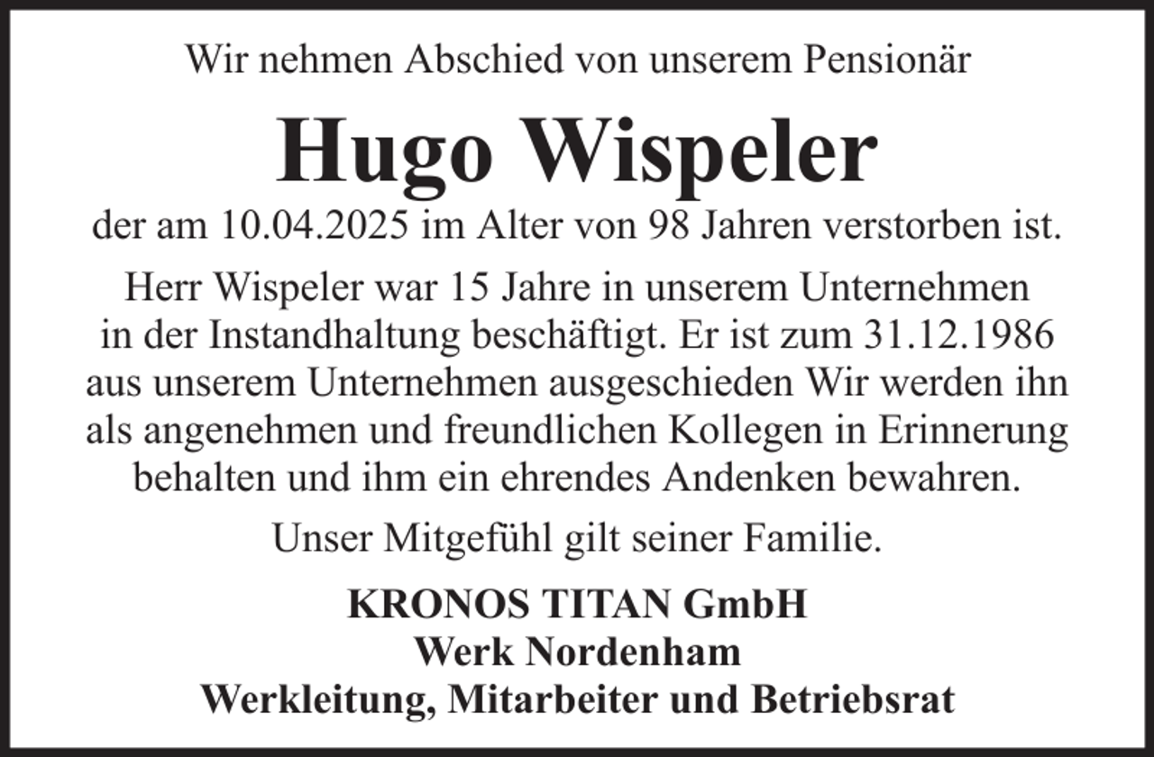 <p>Wir nehmen Abschied von unserem Pensionär</p><p>Hugo Wispeler<br />der am 10.04.2025 im Alter von 98 Jahren verstorben ist.<br />Herr Wispeler war 15 Jahre in unserem Unternehmen<br />in der Instandhaltung beschäftigt. Er ist zum 31.12.1986<br />aus unserem Unternehmen ausgeschieden Wir werden ihn<br />als angenehmen und freundlichen Kollegen in Erinnerung<br />behalten und ihm ein ehrendes Andenken bewahren.<br />Unser Mitgefühl gilt seiner Familie.<br />KRONOS TITAN GmbH<br />Werk Nordenham<br />Werkleitung, Mitarbeiter und Betriebsrat</p>