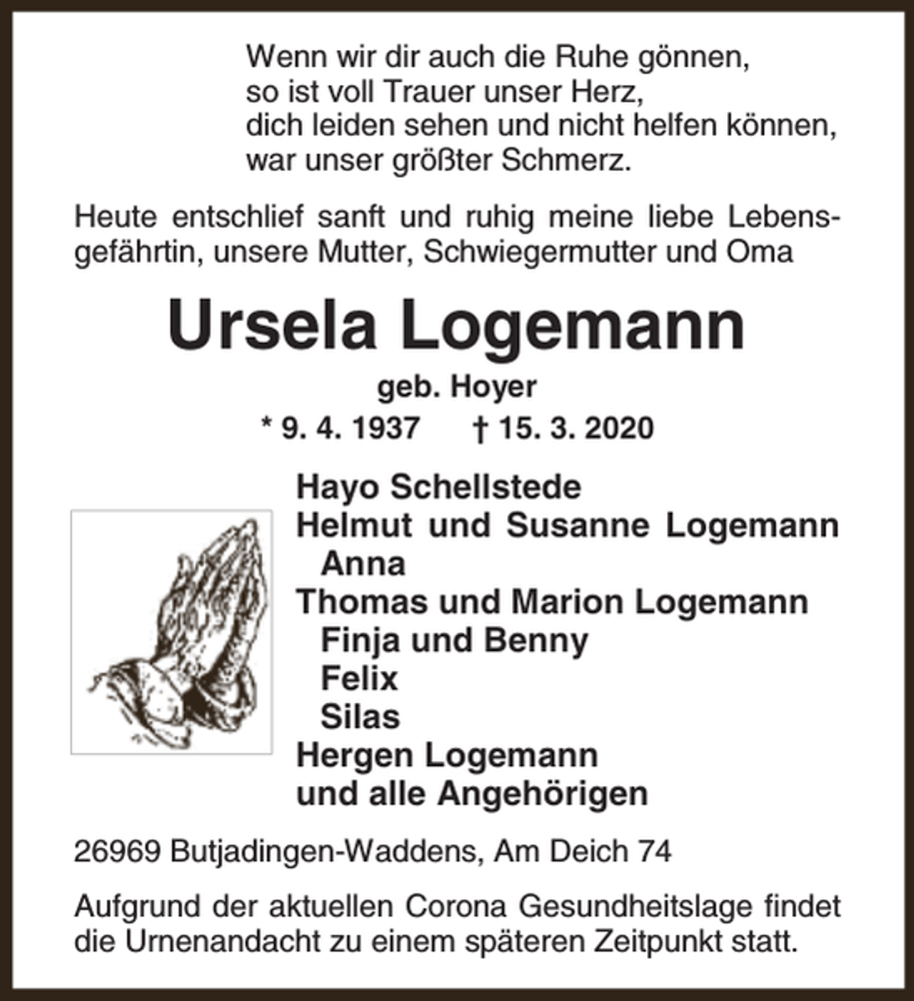 <p>Wenn wir dir auch die Ruhe gönnen,<br />so ist voll Trauer unser Herz,<br />dich leiden sehen und nicht helfen können,<br />war unser größter Schmerz.<br />Heute entschlief sanft und ruhig meine liebe Lebensgefährtin, unsere Mutter, Schwiegermutter und Oma</p><p>Ursela Logemann<br />geb. Hoyer<br />* 9. 4. 1937<br />† 15. 3. 2020</p><p>Hayo Schellstede<br />Helmut und Susanne Logemann<br />Anna<br />Thomas und Marion Logemann<br />Finja und Benny<br />Felix<br />Silas<br />Hergen Logemann<br />und alle Angehörigen<br />26969 Butjadingen-Waddens, Am Deich 74<br />Aufgrund der aktuellen Corona Gesundheitslage findet<br />die Urnenandacht zu einem späteren Zeitpunkt statt.</p>