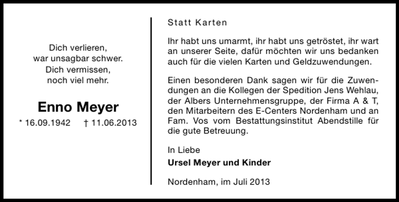 <p>Statt Karten<br />Dich verlieren,<br />war unsagbar schwer.<br />Dich vermissen,<br />noch viel mehr.</p><p>Enno Meyer<br />* 16.09.1942</p><p>† 11.06.2013</p><p>Ihr habt uns umarmt, ihr habt uns getröstet, ihr wart<br />an unserer Seite, dafür möchten wir uns bedanken<br />auch für die vielen Karten und Geldzuwendungen.<br />Einen besonderen Dank sagen wir für die Zuwendungen an die Kollegen der Spedition Jens Wehlau,<br />der Albers Unternehmensgruppe, der Firma A &amp; T,<br />den Mitarbeitern des E-Centers Nordenham und an<br />Fam. Vos vom Bestattungsinstitut Abendstille für<br />die gute Betreuung.<br />In Liebe<br />Ursel Meyer und Kinder<br />Nordenham, im Juli 2013</p>
