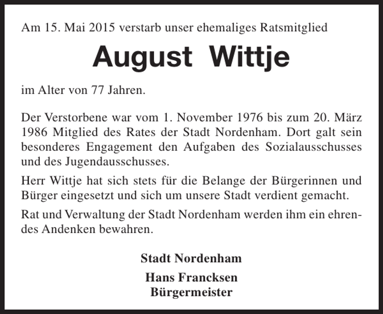 <p>Am 15. Mai 2015 verstarb unser ehemaliges Ratsmitglied</p><p>August Wittje<br />im Alter von 77 Jahren.<br />Der Verstorbene war vom 1. November 1976 bis zum 20. März<br />1986 Mitglied des Rates der Stadt Nordenham. Dort galt sein<br />besonderes Engagement den Aufgaben des Sozialausschusses<br />und des Jugendausschusses.<br />Herr Wittje hat sich stets für die Belange der Bürgerinnen und<br />Bürger eingesetzt und sich um unsere Stadt verdient gemacht.<br />Rat und Verwaltung der Stadt Nordenham werden ihm ein ehrendes Andenken bewahren.<br />Stadt Nordenham<br />Hans Francksen<br />Bürgermeister</p>