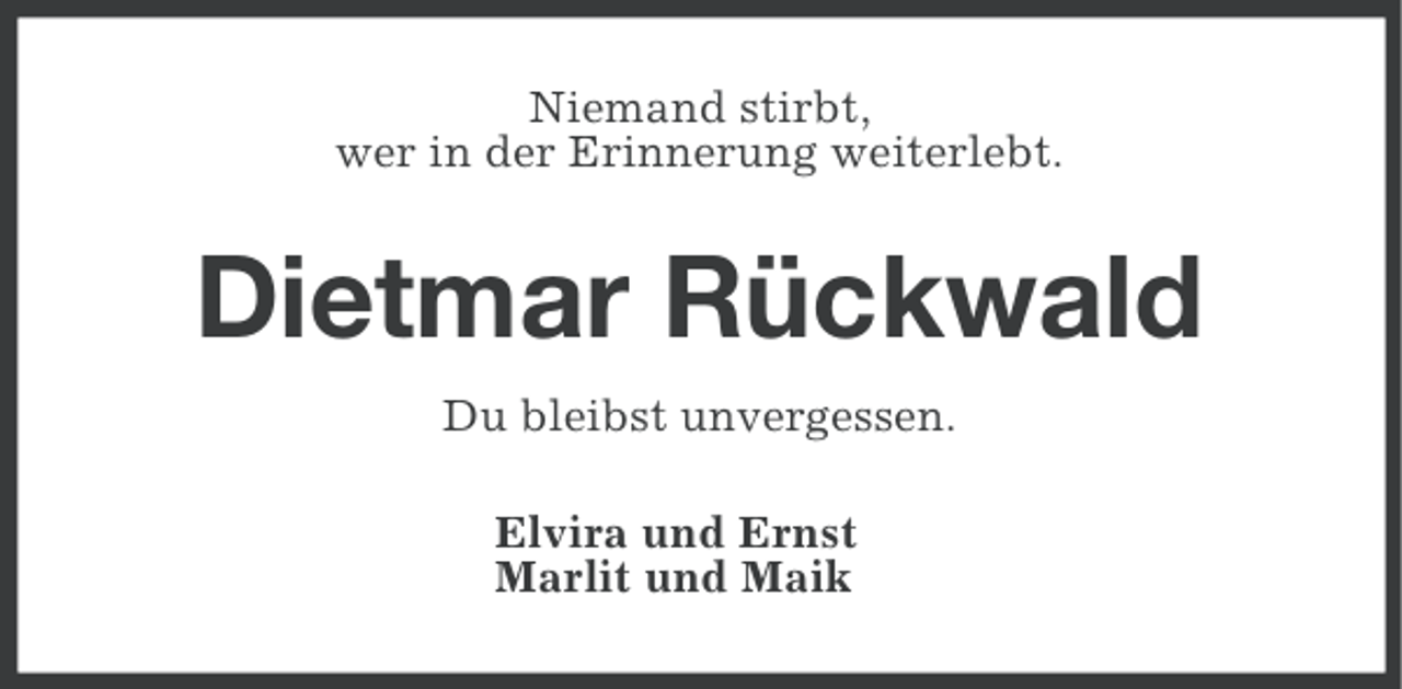 <p>Niemand stirbt,<br />wer in der Erinnerung weiterlebt.</p><p>Dietmar Rückwald<br />Du bleibst unvergessen.<br />Elvira und Ernst<br />Marlit und Maik</p>