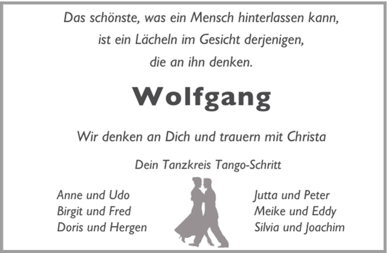 <p>Das schönste, was ein Mensch hinterlassen kann,<br />ist ein Lächeln im Gesicht derjenigen,<br />die an ihn denken.</p><p>Wolfgang<br />Wir denken an Dich und trauern mit Christa<br />Dein Tanzkreis Tango-Schritt<br />Anne und Udo<br />Birgit und Fred<br />Doris und Hergen</p><p>Jutta und Peter<br />Meike und Eddy<br />Silvia und Joachim</p>