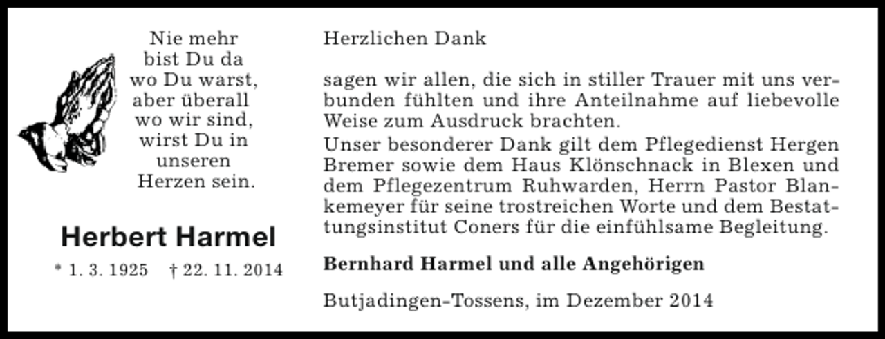 <p>Nie mehr<br />bist Du da<br />wo Du warst,<br />aber überall<br />wo wir sind,<br />wirst Du in<br />unseren<br />Herzen sein.</p><p>Herbert Harmel<br />* 1. 3. 1925</p><p>† 22. 11. 2014</p><p>Herzlichen Dank<br />sagen wir allen, die sich in stiller Trauer mit uns verbunden fühlten und ihre Anteilnahme auf liebevolle<br />Weise zum Ausdruck brachten.<br />Unser besonderer Dank gilt dem Pflegedienst Hergen<br />Bremer sowie dem Haus Klönschnack in Blexen und<br />dem Pflegezentrum Ruhwarden, Herrn Pastor Blankemeyer für seine trostreichen Worte und dem Bestattungsinstitut Coners für die einfühlsame Begleitung.<br />Bernhard Harmel und alle Angehörigen<br />Butjadingen-Tossens, im Dezember 2014</p>