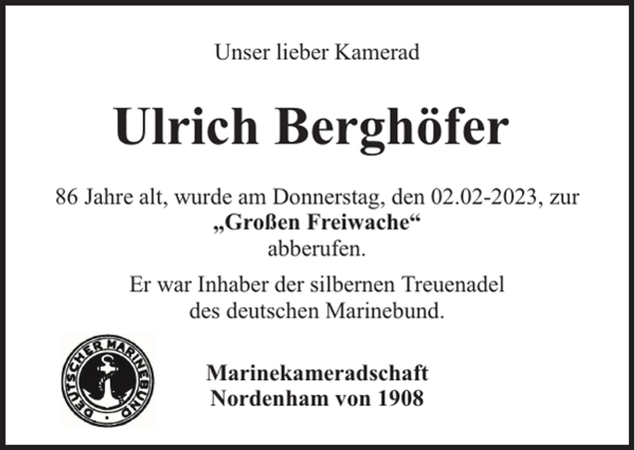 <p>Unser lieber Kamerad</p><p>Ulrich Berghöfer<br />86 Jahre alt, wurde am Donnerstag, den 02.02-2023, zur<br />„Großen Freiwache“<br />abberufen.<br />Er war Inhaber der silbernen Treuenadel<br />des deutschen Marinebund.<br />Marinekameradschaft<br />Nordenham von 1908</p>
