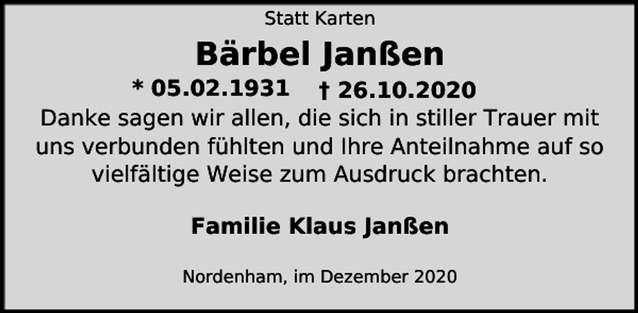 <p>Statt Karten</p><p>Bärbel Janßen</p><p>* 05.02.1931 † 26.10.2020<br />Danke sagen wir allen, die sich in stiller Trauer mit<br />uns verbunden fühlten und Ihre Anteilnahme auf so<br />vielfältige Weise zum Ausdruck brachten.<br />Familie Klaus Janßen<br />Nordenham, im Dezember 2020</p>