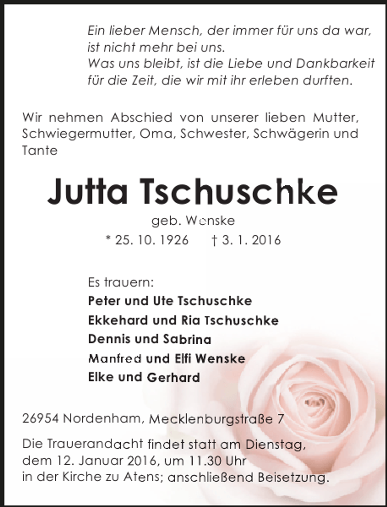 <p>Ein lieber Mensch, der immer für uns da war,<br />ist nicht mehr bei uns.<br />Was uns bleibt, ist die Liebe und Dankbarkeit<br />für die Zeit, die wir mit ihr erleben durften.<br />Wir nehmen Abschied von unserer lieben Mutter,<br />Schwiegermutter, Oma, Schwester, Schwägerin und<br />Tante</p><p>Jutta Tsc uschke<br />h<br />e<br />geb. Wenske</p><p>* 25. 10. 1926</p><p>† 3. 1. 2016</p><p>Es trauern:<br />Peter und Ute Tschuschke<br />Ekkehard und Ria Tschuschke<br />Dennis und Sabrina<br />a<br />Manfred und Elfi Wenske<br />Elke und Gerhard<br />26954 Nordenham, Mecklenburgstraße 7<br />b<br />Die Trauerandacht findet statt am Dienstag,<br />dem 12. Januar 2016, um 11.30 Uhr<br />in der Kirche zu Atens; anschließend Beisetzung.</p>