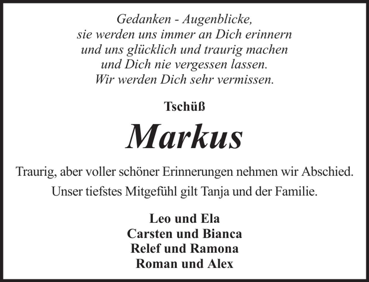 <p>Gedanken - Augenblicke,<br />sie werden uns immer an Dich erinnern<br />und uns glücklich und traurig machen<br />und Dich nie vergessen lassen.<br />Wir werden Dich sehr vermissen.<br />Tschüß</p><p>Markus<br />Traurig, aber voller schöner Erinnerungen nehmen wir Abschied.<br />Unser tiefstes Mitgefühl gilt Tanja und der Familie.<br />Leo und Ela<br />Carsten und Bianca<br />Relef und Ramona<br />Roman und Alex</p>