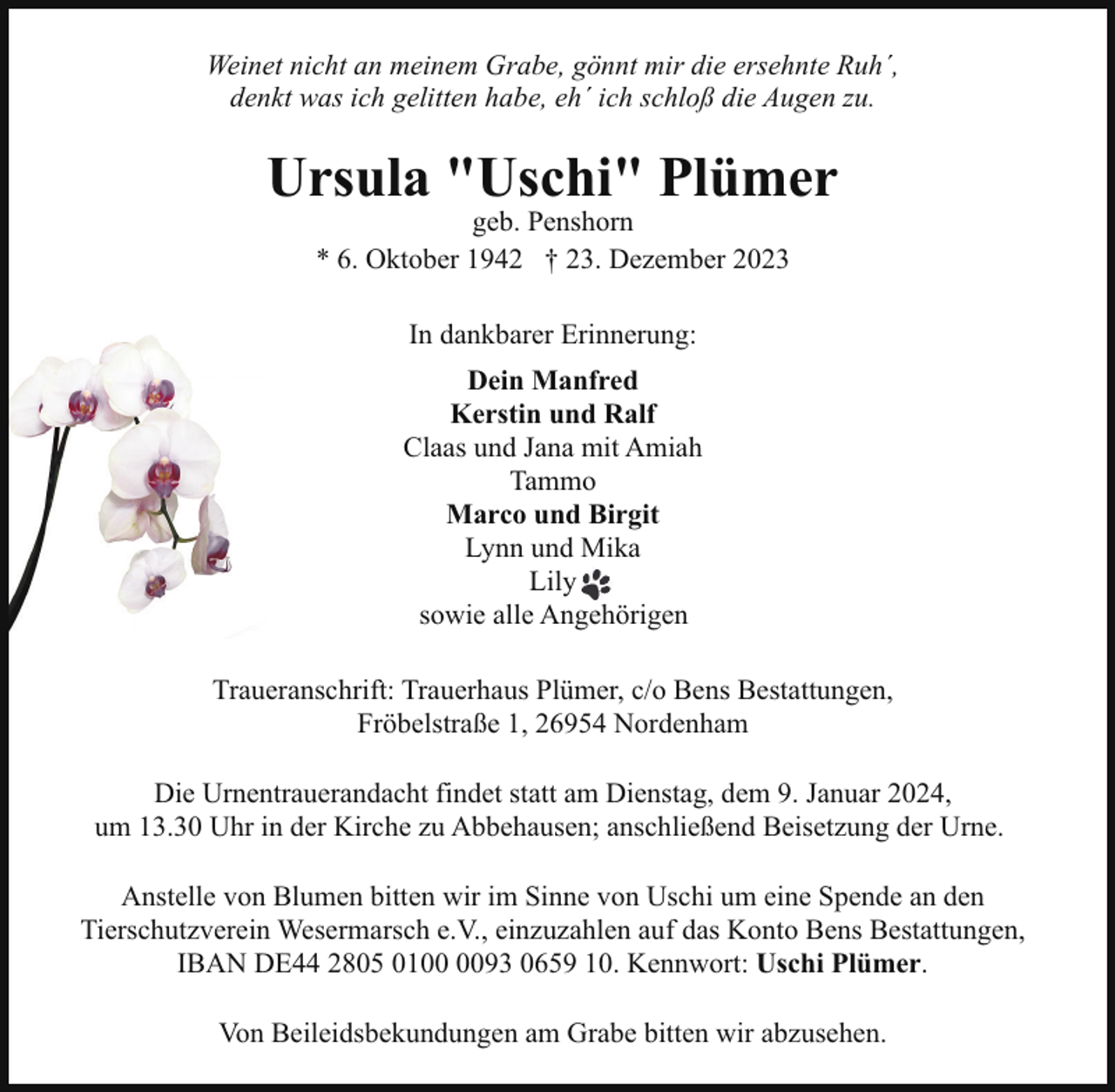 <p>Weinet nicht an meinem Grabe, gönnt mir die ersehnte Ruh´,<br />denkt was ich gelitten habe, eh´ ich schloß die Augen zu.</p><p>Ursula "Uschi" Plümer<br />geb. Penshorn<br />* 6. Oktober 1942 † 23. Dezember 2023<br />In dankbarer Erinnerung:<br />Dein Manfred<br />Kerstin und Ralf<br />Claas und Jana mit Amiah<br />Tammo<br />Marco und Birgit<br />Lynn und Mika<br />Lily<br />sowie alle Angehörigen<br />Traueranschrift: Trauerhaus Plümer, c/o Bens Bestattungen,<br />Fröbelstraße 1, 26954 Nordenham<br />Die Urnentrauerandacht findet statt am Dienstag, dem 9. Januar 2024,<br />um 13.30 Uhr in der Kirche zu Abbehausen; anschließend Beisetzung der Urne.<br />Anstelle von Blumen bitten wir im Sinne von Uschi um eine Spende an den<br />Tierschutzverein Wesermarsch e.V., einzuzahlen auf das Konto Bens Bestattungen,<br />IBAN DE44 2805 0193 0659 10. Kennwort: Uschi Plümer.<br />Von Beileidsbekundungen am Grabe bitten wir abzusehen.</p>
