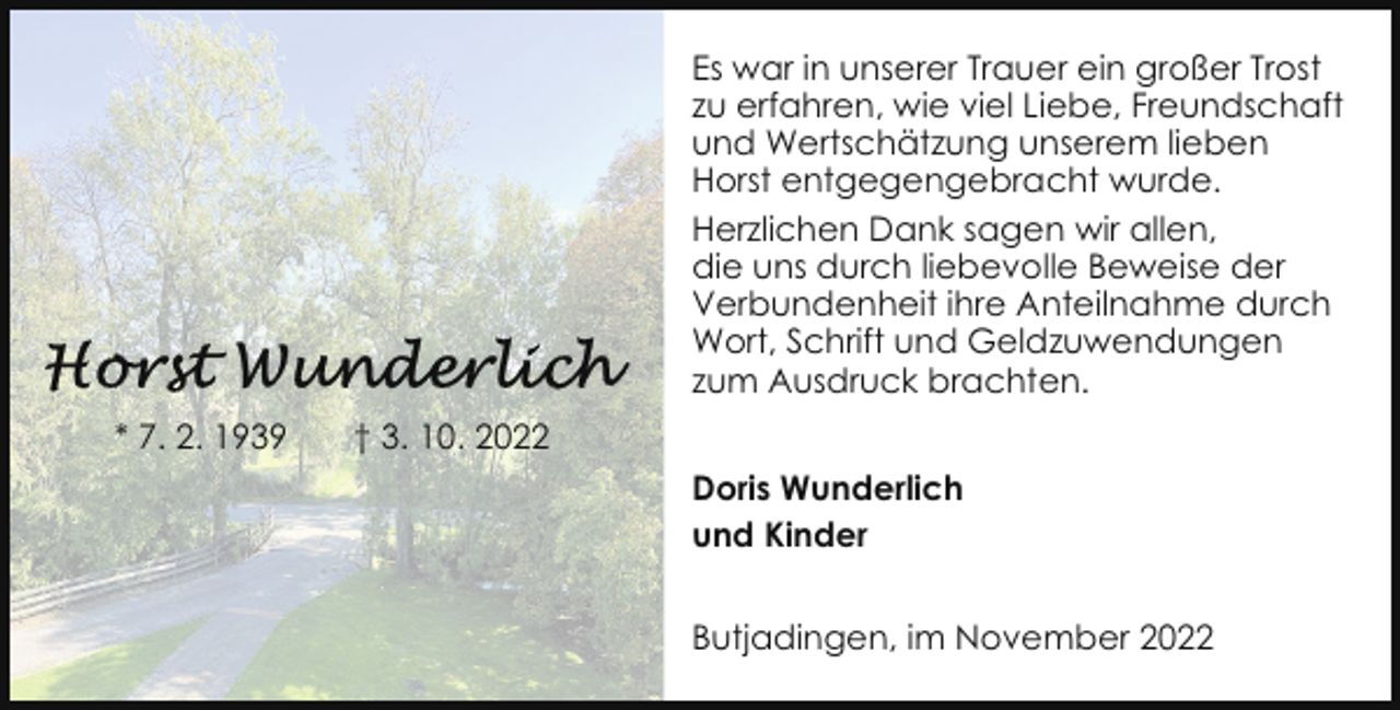 <p>Es war in unserer Trauer ein großer Trost<br />zu erfahren, wie viel Liebe, Freundschaft<br />und Wertschätzung unserem lieben<br />Horst entgegengebracht wurde.<br />Herzlichen Dank sagen wir allen,<br />die uns durch liebevolle Beweise der<br />Verbundenheit ihre Anteilnahme durch<br />Wort, Schrift und Geldzuwendungen<br />zum Ausdruck brachten.<br />* 7. 2. 1939</p><p>† 3. 10. 2022<br />Doris Wunderlich<br />und Kinder<br />Butjadingen, im November 2022</p>