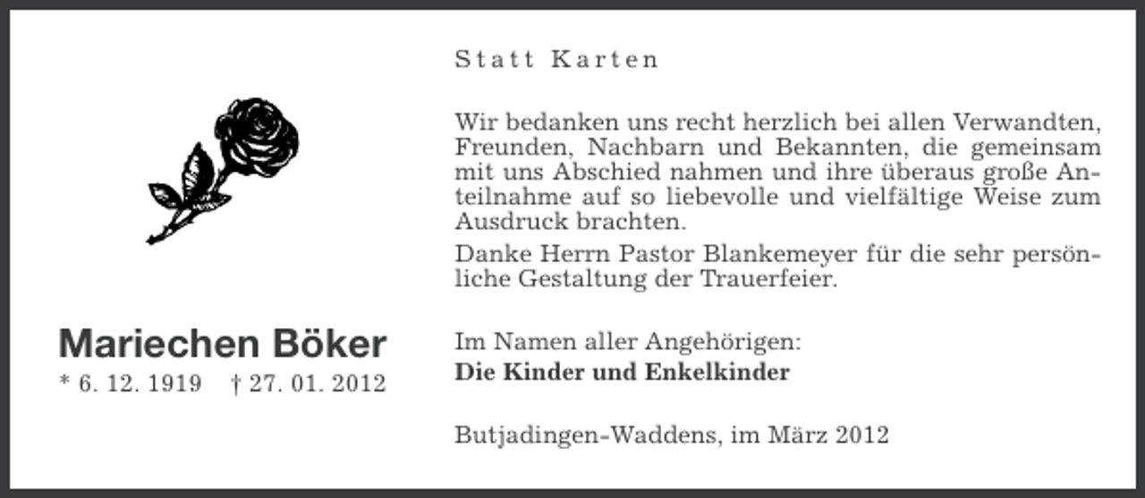 <p>Statt Karten<br />Wir bedanken uns recht herzlich bei allen Verwandten,<br />Freunden, Nachbarn und Bekannten, die gemeinsam<br />mit uns Abschied nahmen und ihre überaus große Anteilnahme auf so liebevolle und vielfältige Weise zum<br />Ausdruck brachten.<br />Danke Herrn Pastor Blankemeyer für die sehr persönliche Gestaltung der Trauerfeier.</p><p>Mariechen Böker<br />* 6. 12. 1919</p><p>† 27. 01. 2012</p><p>Im Namen aller Angehörigen:<br />Die Kinder und Enkelkinder<br />Butjadingen-Waddens, im März 2012</p>