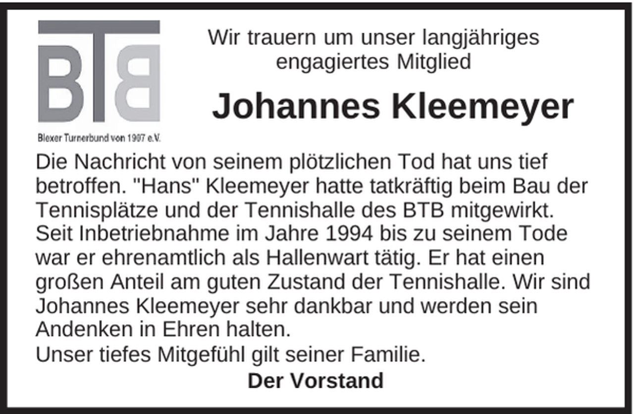 <p>Wir trauern um unser langjähriges<br />engagiertes Mitglied</p><p>Johannes Kleemeyer<br />Die Nachricht von seinem plötzlichen Tod hat uns tief<br />betroffen. "Hans" Kleemeyer hatte tatkräftig beim Bau der<br />Tennisplätze und der Tennishalle des BTB mitgewirkt.<br />Seit Inbetriebnahme im Jahre 1994 bis zu seinem Tode<br />war er ehrenamtlich als Hallenwart tätig. Er hat einen<br />großen Anteil am guten Zustand der Tennishalle. Wir sind<br />Johannes Kleemeyer sehr dankbar und werden sein<br />Andenken in Ehren halten.<br />Unser tiefes Mitgefühl gilt seiner Familie.<br />Der Vorstand</p>