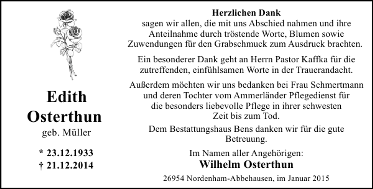 <p>Herzlichen Dank<br />sagen wir allen, die mit uns Abschied nahmen und ihre<br />Anteilnahme durch tröstende Worte, Blumen sowie<br />Zuwendungen für den Grabschmuck zum Ausdruck brachten.<br />Ein besonderer Dank geht an Herrn Pastor Kaffka für die<br />zutreffenden, einfühlsamen Worte in der Trauerandacht.</p><p>Edith<br />Osterthun<br />geb. Müller</p><p>* 23.12.1933<br />† 21.12.2014</p><p>Außerdem möchten wir uns bedanken bei Frau Schmertmann<br />und deren Tochter vom Ammerländer Pflegedienst für<br />die besonders liebevolle Pflege in ihrer schwesten<br />Zeit bis zum Tod.<br />Dem Bestattungshaus Bens danken wir für die gute<br />Betreuung.<br />Im Namen aller Angehörigen:</p><p>Wilhelm Osterthun</p><p>26954 Nordenham-Abbehausen, im Januar 2015</p>