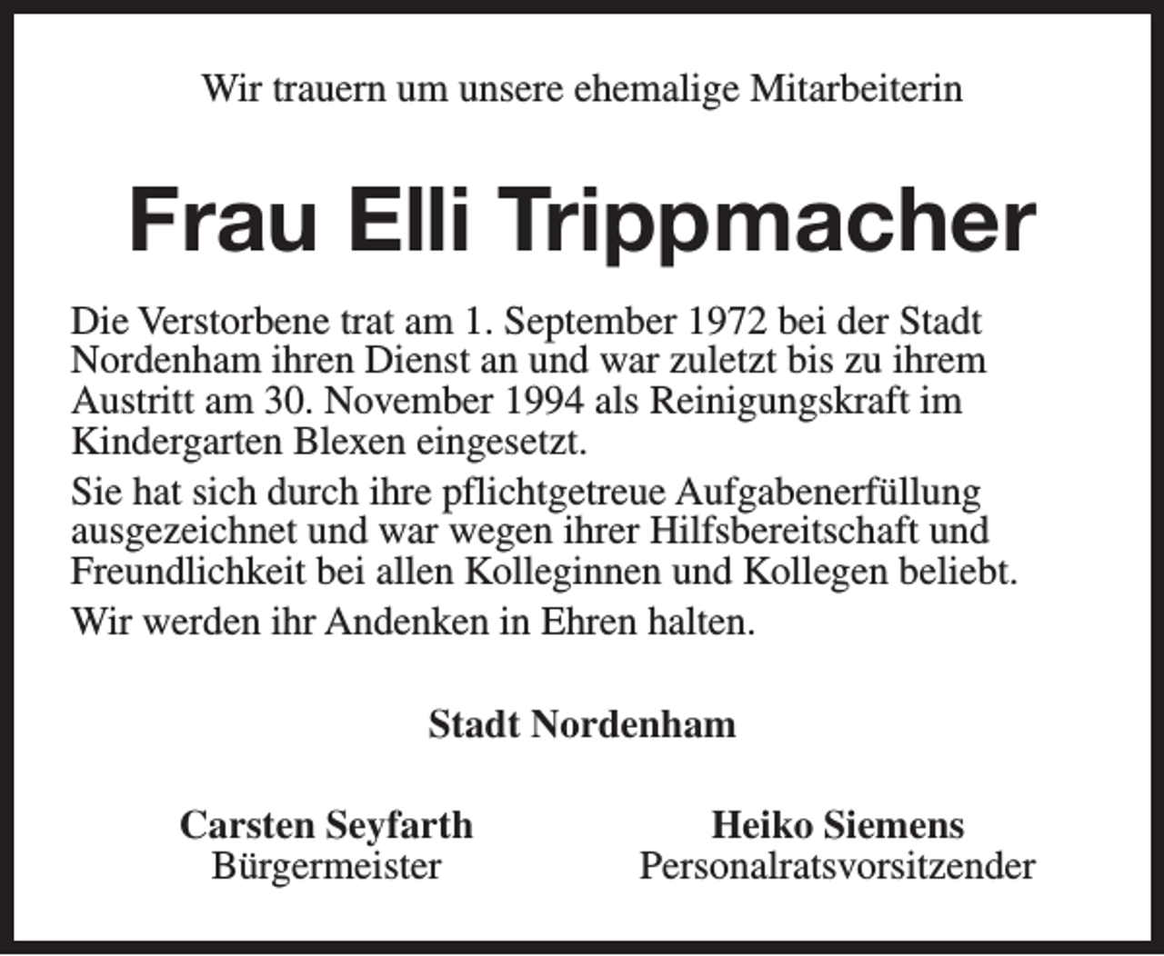 <p>Wir trauern um unsere ehemalige Mitarbeiterin</p><p>Frau Elli Trippmacher<br />Die Verstorbene trat am 1. September 1972 bei der Stadt<br />Nordenham ihren Dienst an und war zuletzt bis zu ihrem<br />Austritt am 30. November 1994 als Reinigungskraft im<br />Kindergarten Blexen eingesetzt.<br />Sie hat sich durch ihre pflichtgetreue Aufgabenerfüllung<br />ausgezeichnet und war wegen ihrer Hilfsbereitschaft und<br />Freundlichkeit bei allen Kolleginnen und Kollegen beliebt.<br />Wir werden ihr Andenken in Ehren halten.<br />Stadt Nordenham<br />Carsten Seyfarth<br />Bürgermeister</p><p>Heiko Siemens<br />Personalratsvorsitzender</p>