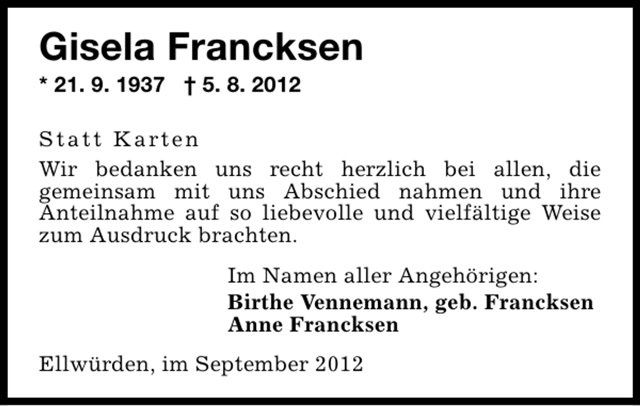 <p>Gisela Francksen<br />* 21. 9. 1937 † 5. 8. 2012</p><p>S t a t t K a rt e n<br />Wir bedanken uns recht herzlich bei allen, die<br />gemeinsam mit uns Abschied nahmen und ihre<br />Anteilnahme auf so liebevolle und vielfältige Weise<br />zum Ausdruck brachten.<br />Im Namen aller Angehörigen:<br />Birthe Vennemann, geb. Francksen<br />Anne Francksen<br />Ellwürden, im September 2012</p>
