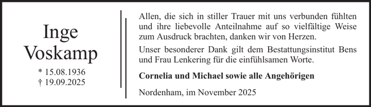 <p>Inge<br />Voskamp<br />* 15.08.1936<br />† 19.09.2025</p>
<p>Allen, die sich in stiller Trauer mit uns verbunden fühlten<br />und ihre liebevolle Anteilnahme auf so vielfältige Weise<br />zum Ausdruck brachten, danken wir von Herzen.<br />Unser besonderer Dank gilt dem Bestattungsinstitut Bens<br />und Frau Lenkering für die einfühlsamen Worte.<br />Cornelia und Michael sowie alle Angehörigen<br />Nordenham, im November 2025</p>