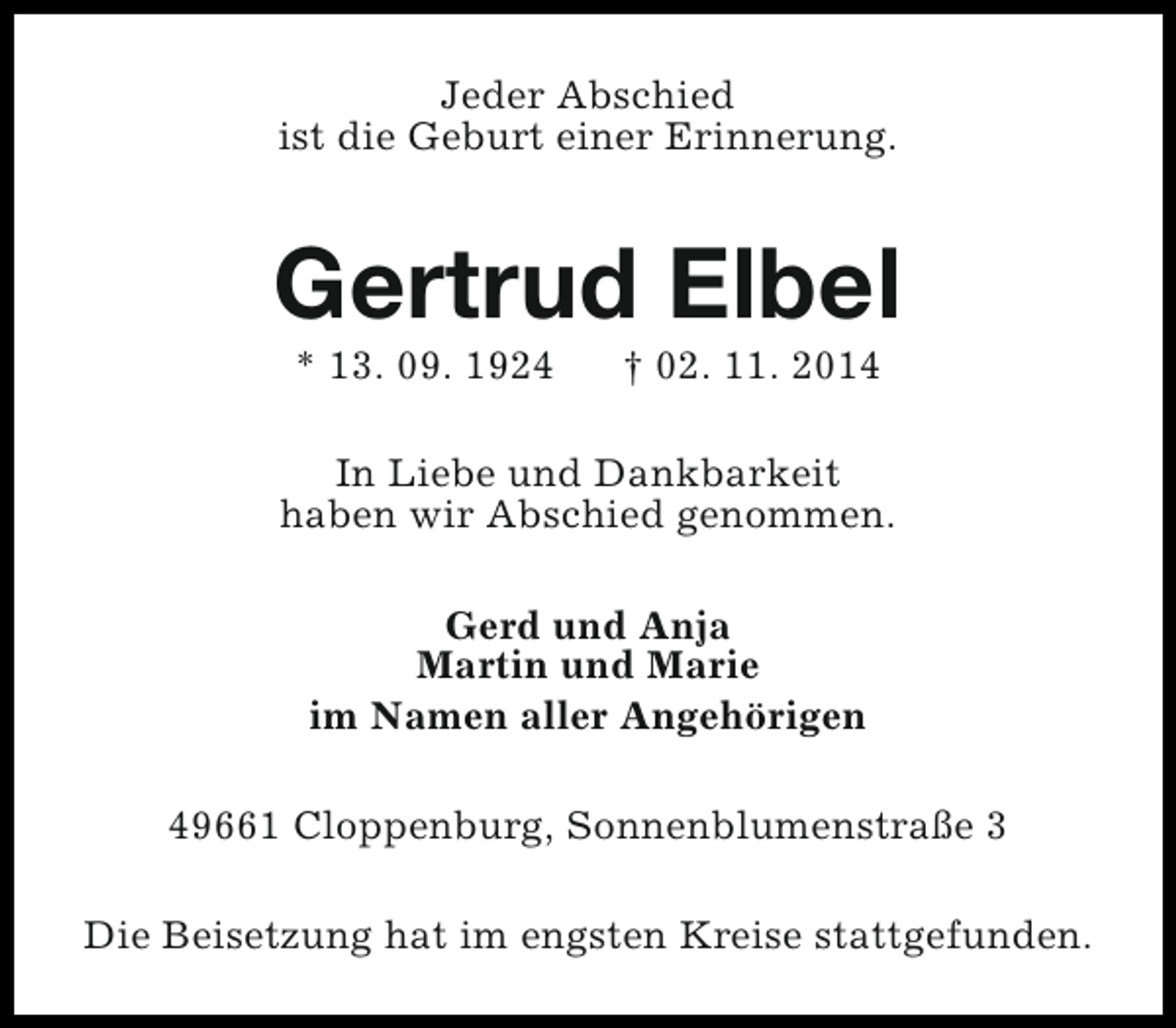 <p>Jeder Abschied<br />ist die Geburt einer Erinnerung.</p><p>Gertrud Elbel<br />* 13. 09. 1924</p><p>† 02. 11. 2014</p><p>In Liebe und Dankbarkeit<br />haben wir Abschied genommen.<br />Gerd und Anja<br />Martin und Marie<br />im Namen aller Angehörigen<br />49661 Cloppenburg, Sonnenblumenstraße 3<br />Die Beisetzung hat im engsten Kreise stattgefunden.</p>