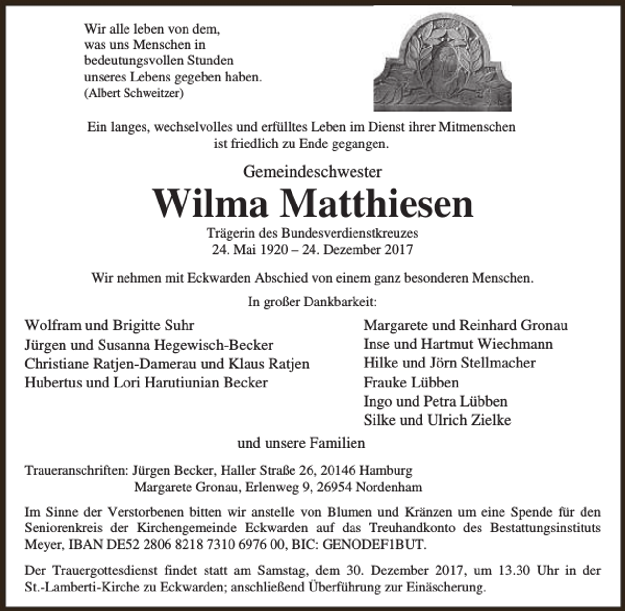 <p>Wir alle leben von dem,<br />was uns Menschen in<br />bedeutungsvollen Stunden<br />unseres Lebens gegeben haben.<br />(Albert Schweitzer)</p><p>Ein langes, wechselvolles und erfülltes Leben im Dienst ihrer Mitmenschen<br />ist friedlich zu Ende gegangen.</p><p>Gemeindeschwester</p><p>Wilma Matthiesen<br />Trägerin des Bundesverdienstkreuzes<br />24. Mai 1920 – 24. Dezember 2017</p><p>Wir nehmen mit Eckwarden Abschied von einem ganz besonderen Menschen.<br />In großer Dankbarkeit:</p><p>Margarete und Reinhard Gronau<br />Inse und Hartmut Wiechmann<br />Hilke und Jörn Stellmacher<br />Frauke Lübben<br />Ingo und Petra Lübben<br />Silke und Ulrich Zielke<br />und unsere Familien</p><p>Wolfram und Brigitte Suhr<br />Jürgen und Susanna Hegewisch-Becker<br />Christiane Ratjen-Damerau und Klaus Ratjen<br />Hubertus und Lori Harutiunian Becker</p><p>Traueranschriften: Jürgen Becker, Haller Straße 26, 20146 Hamburg<br />Margarete Gronau, Erlenweg 9, 26954 Nordenham<br />Im Sinne der Verstorbenen bitten wir anstelle von Blumen und Kränzen um eine Spende für den<br />Seniorenkreis der Kirchengemeinde Eckwarden auf das Treuhandkonto des Bestattungsinstituts<br />Meyer, IBAN DE5806 8218 7310 6976 00, BIC: GENODEF1BUT.<br />Der Trauergottesdienst findet statt am Samstag, dem 30. Dezember 2017, um 13.30 Uhr in der<br />St.-Lamberti-Kirche zu Eckwarden; anschließend Überführung zur Einäscherung.</p>