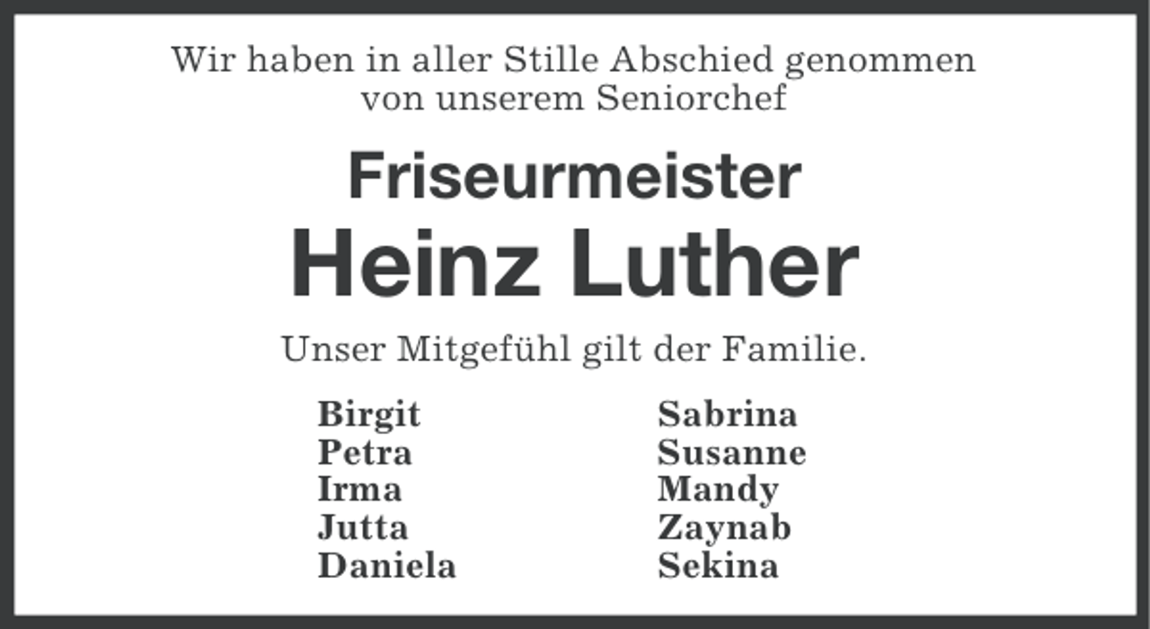<p>Wir haben in aller Stille Abschied genommen<br />von unserem Seniorchef</p><p>Friseurmeister</p><p>Heinz Luther<br />Unser Mitgefühl gilt der Familie.<br />Birgit<br />Petra<br />Irma<br />Jutta<br />Daniela</p><p>Sabrina<br />Susanne<br />Mandy<br />Zaynab<br />Sekina</p>