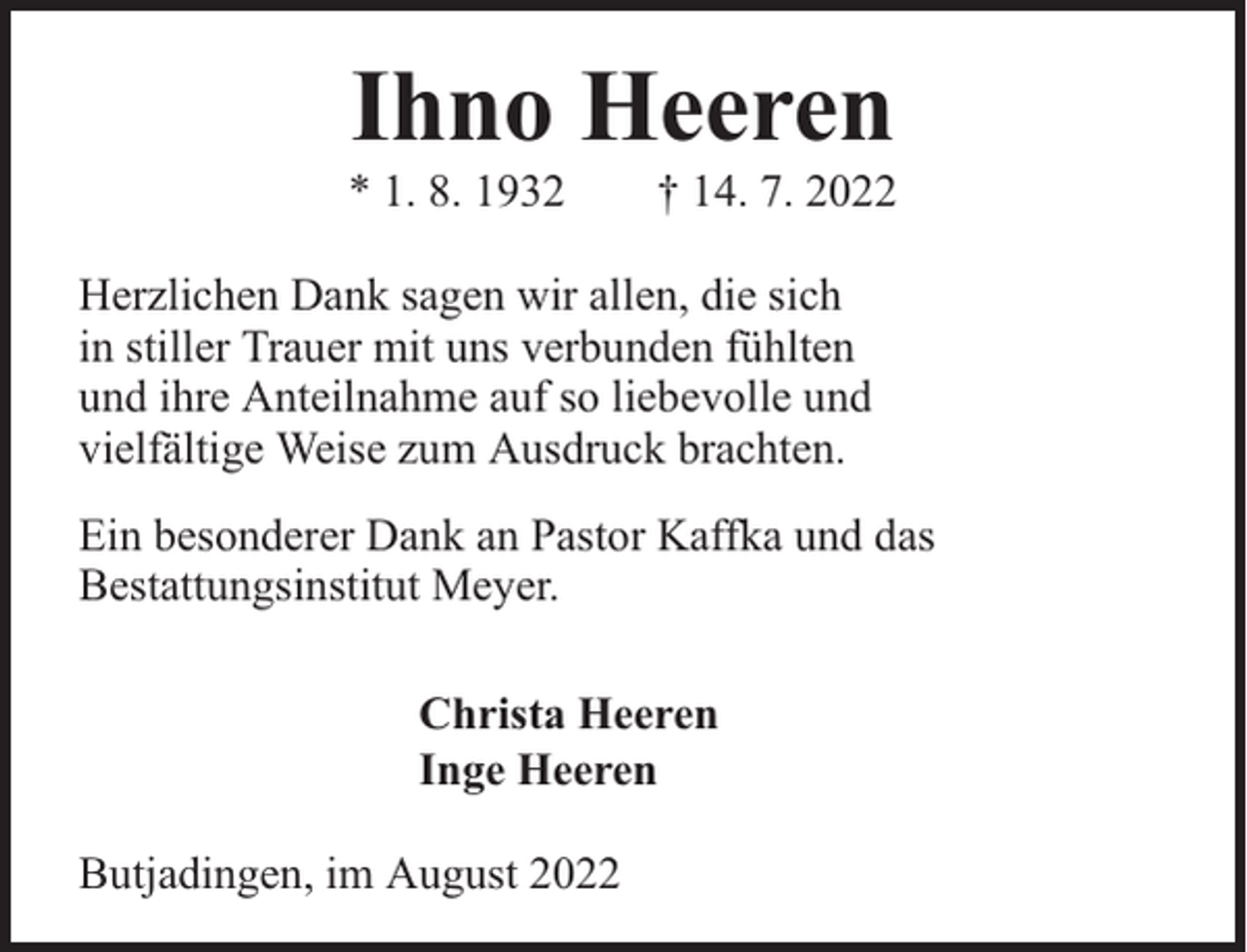 <p>Ihno Heeren</p><p>* 1. 8. 1932</p><p>† 14. 7. 2022</p><p>Herzlichen Dank sagen wir allen, die sich<br />in stiller Trauer mit uns verbunden fühlten<br />und ihre Anteilnahme auf so liebevolle und<br />vielfältige Weise zum Ausdruck brachten.<br />Ein besonderer Dank an Pastor Kaffka und das<br />Bestattungsinstitut Meyer.<br />Christa Heeren<br />Inge Heeren<br />Butjadingen, im August 2022</p>