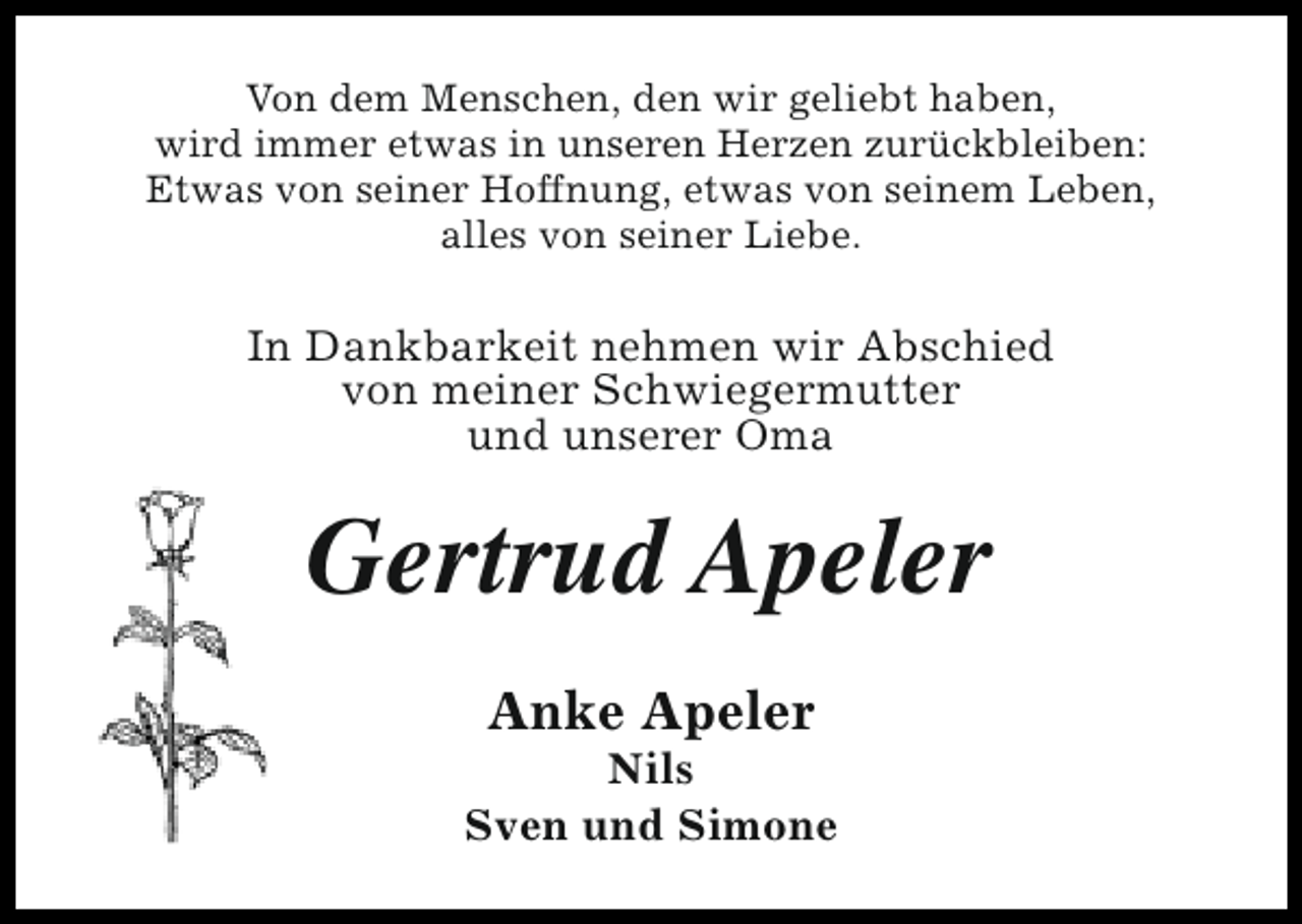 <p>Von dem Menschen, den wir geliebt haben,<br />wird immer etwas in unseren Herzen zurückbleiben:<br />Etwas von seiner Hoffnung, etwas von seinem Leben,<br />alles von seiner Liebe.</p><p>In Dankbarkeit nehmen wir Abschied<br />von meiner Schwiegermutter<br />und unserer Oma</p><p>Gertrud Apeler<br />Anke Apeler</p><p>Nils<br />Sven und Simone</p>