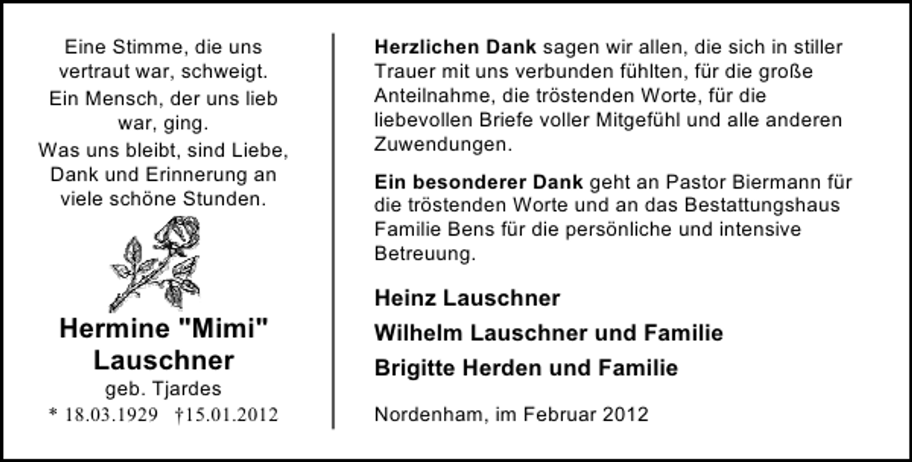 <p>Eine Stimme, die uns<br />vertraut war, schweigt.<br />Ein Mensch, der uns lieb<br />war, ging.<br />Was uns bleibt, sind Liebe,<br />Dank und Erinnerung an<br />viele schöne Stunden.</p><p>Herzlichen Dank sagen wir allen, die sich in stiller<br />Trauer mit uns verbunden fühlten, für die große<br />Anteilnahme, die tröstenden Worte, für die<br />liebevollen Briefe voller Mitgefühl und alle anderen<br />Zuwendungen.<br />Ein besonderer Dank geht an Pastor Biermann für<br />die tröstenden Worte und an das Bestattungshaus<br />Familie Bens für die persönliche und intensive<br />Betreuung.</p><p>Heinz Lauschner</p><p>Hermine "Mimi"<br />Lauschner<br />geb. Tjardes<br />* 18.03.1929 †15.01.2012</p><p>Wilhelm Lauschner und Familie<br />Brigitte Herden und Familie<br />Nordenham, im Februar 2012</p>