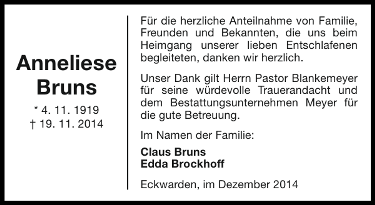 <p>Anneliese<br />Bruns<br />* 4. 11. 1919<br />† 19. 11. 2014</p><p>Für die herzliche Anteilnahme von Familie,<br />Freunden und Bekannten, die uns beim<br />Heimgang unserer lieben Entschlafenen<br />begleiteten, danken wir herzlich.<br />Unser Dank gilt Herrn Pastor Blankemeyer<br />für seine würdevolle Trauerandacht und<br />dem Bestattungsunternehmen Meyer für<br />die gute Betreuung.<br />Im Namen der Familie:<br />Claus Bruns<br />Edda Brockhoff<br />Eckwarden, im Dezember 2014</p>