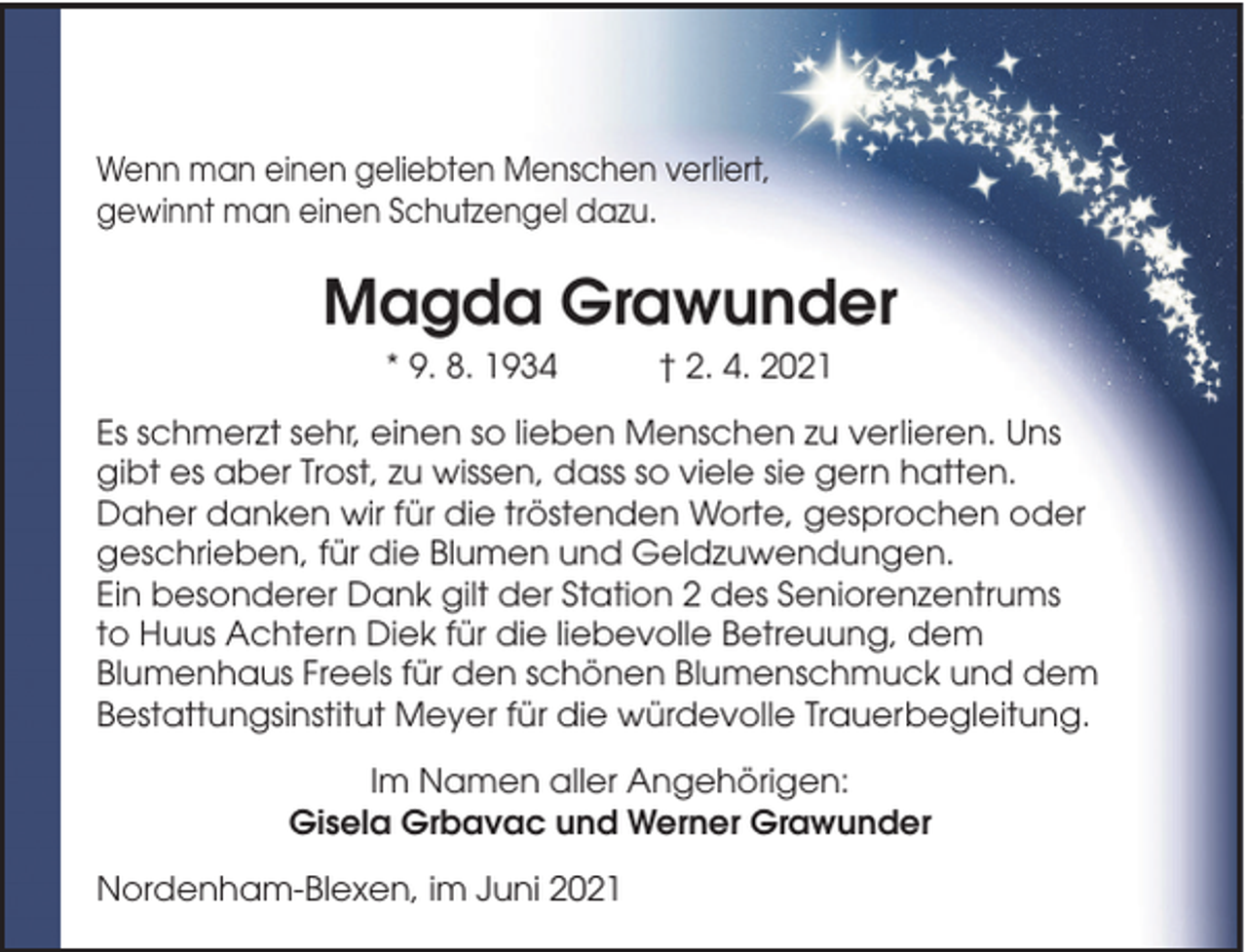 <p>Wenn man einen geliebten Menschen verliert,<br />gewinnt man einen Schutzengel dazu.</p><p>Magda Grawunder<br />* 9. 8. 1934</p><p>† 2. 4. 2021</p><p>Es schmerzt sehr, einen so lieben Menschen zu verlieren. Uns<br />gibt es aber Trost, zu wissen, dass so viele sie gern hatten.<br />Daher danken wir für die tröstenden Worte, gesprochen oder<br />geschrieben, für die Blumen und Geldzuwendungen.<br />Ein besonderer Dank gilt der Station 2 des Seniorenzentrums<br />to Huus Achtern Diek für die liebevolle Betreuung, dem<br />Blumenhaus Freels für den schönen Blumenschmuck und dem<br />Bestattungsinstitut Meyer für die würdevolle Trauerbegleitung.<br />Im Namen aller Angehörigen:<br />Gisela Grbavac und Werner Grawunder<br />Nordenham-Blexen, im Juni 2021</p>