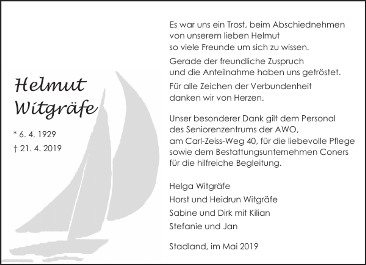 <p>Es war uns ein Trost, beim Abschiednehmen<br />von unserem lieben Helmut<br />so viele Freunde um sich zu wissen.</p><p>Helmut<br />Witgräfe<br />* 6. 4. 1929<br />† 21. 4. 2019</p><p>Gerade der freundliche Zuspruch<br />und die Anteilnahme haben uns getröstet.<br />Für alle Zeichen der Verbundenheit<br />danken wir von Herzen.<br />Unser besonderer Dank gilt dem Personal<br />des Seniorenzentrums der AWO,<br />am Carl-Zeiss-Weg 40, für die liebevolle Pflege<br />sowie dem Bestattungsunternehmen Coners<br />für die hilfreiche Begleitung.<br />Helga Witgräfe<br />Horst und Heidrun Witgräfe<br />Sabine und Dirk mit Kilian<br />Stefanie und Jan<br />Stadland, im Mai 2019</p>