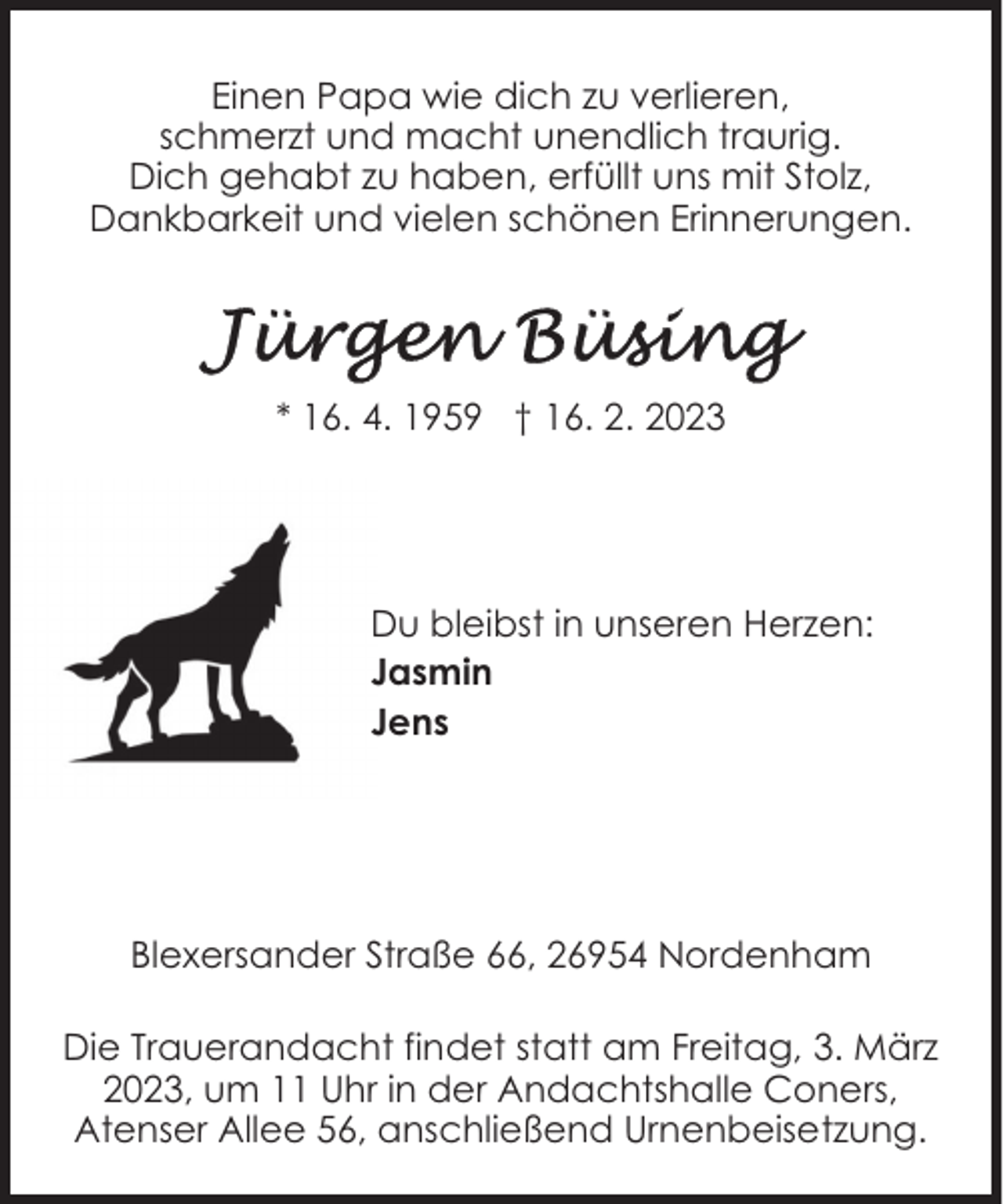 <p>Einen Papa wie dich zu verlieren,<br />schmerzt und macht unendlich traurig.<br />Dich gehabt zu haben, erfüllt uns mit Stolz,<br />Dankbarkeit und vielen schönen Erinnerungen.</p><p>* 16. 4. 1959 † 16. 2. 2023</p><p>Du bleibst in unseren Herzen:<br />Jasmin<br />Jens</p><p>Blexersander Straße 66, 26954 Nordenham<br />Die Trauerandacht findet statt am Freitag, 3. März<br />2023, um 11 Uhr in der Andachtshalle Coners,<br />Atenser Allee 56, anschließend Urnenbeisetzung.</p>
