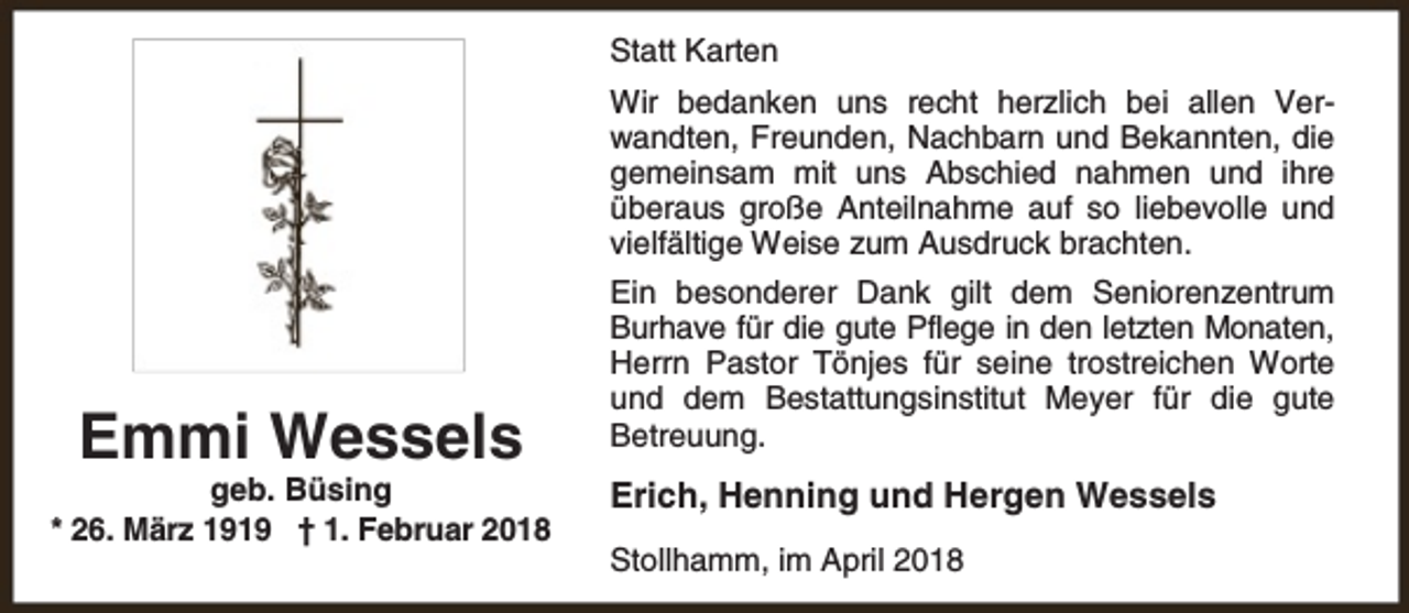 <p>Statt Karten<br />Wir bedanken uns recht herzlich bei allen Verwandten, Freunden, Nachbarn und Bekannten, die<br />gemeinsam mit uns Abschied nahmen und ihre<br />überaus große Anteilnahme auf so liebevolle und<br />vielfältige Weise zum Ausdruck brachten.</p><p>Emmi Wessels</p><p>geb. Büsing<br />* 26. März 1919 † 1. Februar 2018</p><p>Ein besonderer Dank gilt dem Seniorenzentrum<br />Burhave für die gute Pflege in den letzten Monaten,<br />Herrn Pastor Tönjes für seine trostreichen Worte<br />und dem Bestattungsinstitut Meyer für die gute<br />Betreuung.</p><p>Erich, Henning und Hergen Wessels<br />Stollhamm, im April 2018</p>