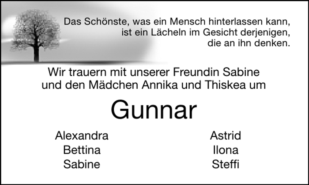<p>Das Schönste, was ein Mensch hinterlassen kann,<br />ist ein Lächeln im Gesicht derjenigen,<br />die an ihn denken.</p><p>Wir trauern mit unserer Freundin Sabine<br />und den Mädchen Annika und Thiskea um</p><p>Gunnar<br />Alexandra<br />Bettina<br />Sabine</p><p>Astrid<br />Ilona<br />Stefﬁ</p>