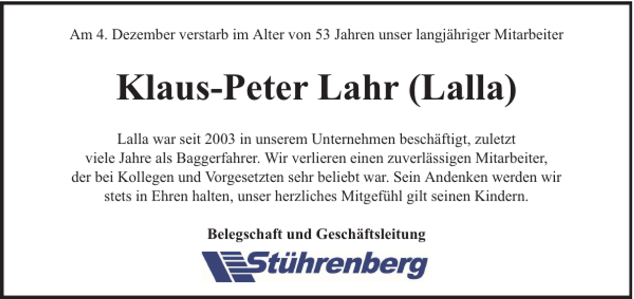 <p>Am 4. Dezember verstarb im Alter von 53 Jahren unser langjähriger Mitarbeiter</p><p>Klaus-Peter Lahr (Lalla)<br />Lalla war seit 2003 in unserem Unternehmen beschäftigt, zuletzt<br />viele Jahre als Baggerfahrer. Wir verlieren einen zuverlässigen Mitarbeiter,<br />der bei Kollegen und Vorgesetzten sehr beliebt war. Sein Andenken werden wir<br />stets in Ehren halten, unser herzliches Mitgefühl gilt seinen Kindern.<br />Belegschaft und Geschäftsleitung</p>