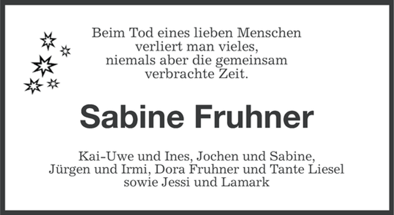 <p>Beim Tod eines lieben Menschen<br />verliert man vieles,<br />niemals aber die gemeinsam<br />verbrachte Zeit.</p><p>Sabine Fruhner<br />Kai-Uwe und Ines, Jochen und Sabine,<br />Jürgen und Irmi, Dora Fruhner und Tante Liesel<br />sowie Jessi und Lamark</p>