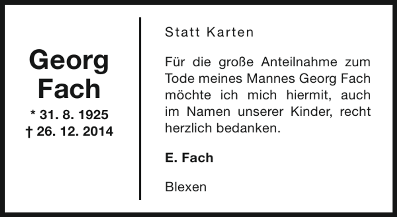 <p>S t a t t Ka rt e n</p><p>Georg<br />Fach</p><p>* 31. 8. 1925<br />† 26. 12. 2014</p><p>Für die große Anteilnahme zum<br />Tode meines Mannes Georg Fach<br />möchte ich mich hiermit, auch<br />im Namen unserer Kinder, recht<br />herzlich bedanken.<br />E. Fach<br />Blexen</p>