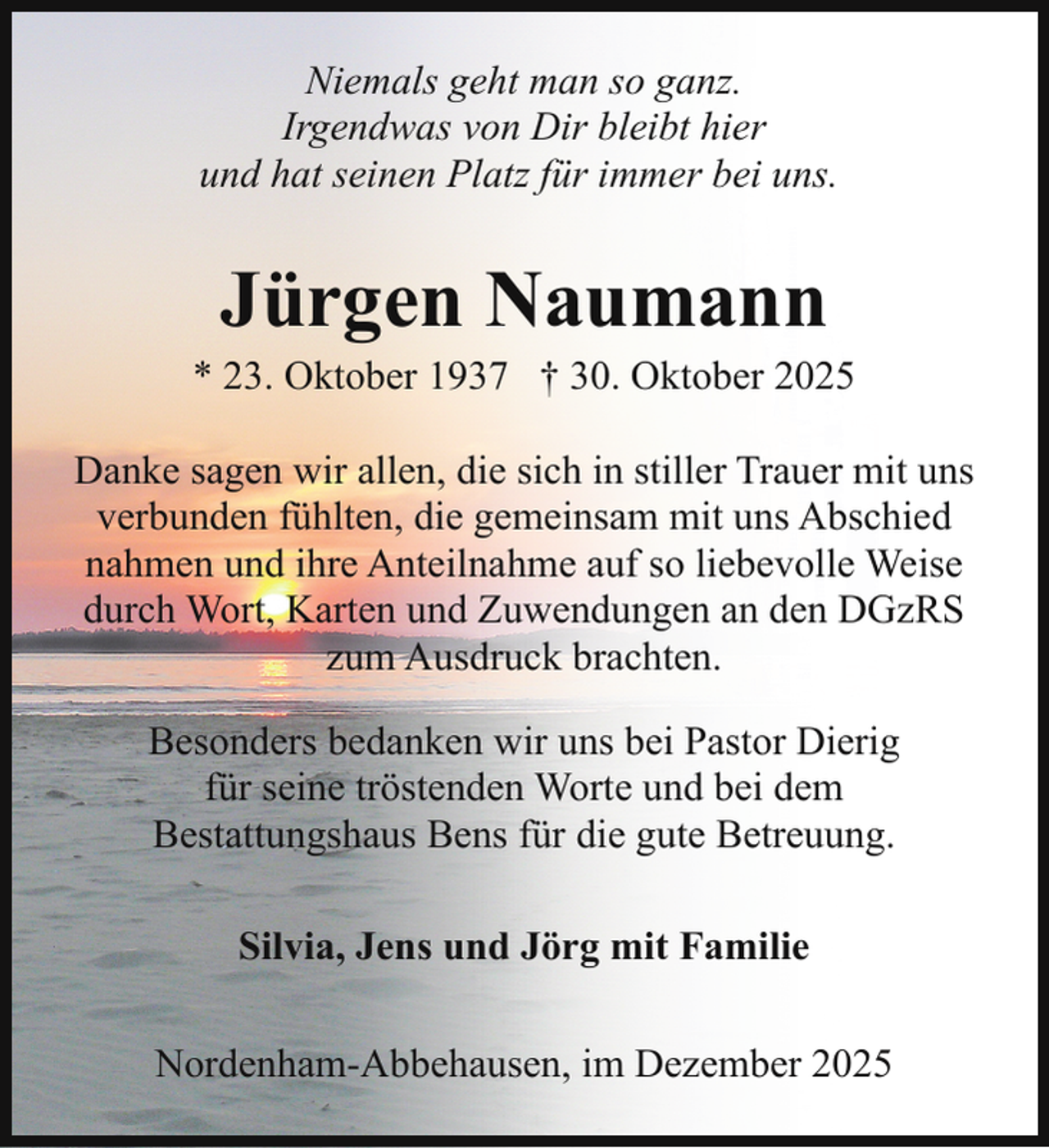 <p>Niemals geht man so ganz.<br />Irgendwas von Dir bleibt hier<br />und hat seinen Platz für immer bei uns.</p><p>Jürgen Naumann</p><p>* 23. Oktober 1937 † 30. Oktober 2025<br />Danke sagen wir allen, die sich in stiller Trauer mit uns<br />verbunden fühlten, die gemeinsam mit uns Abschied<br />nahmen und ihre Anteilnahme auf so liebevolle Weise<br />durch Wort, Karten und Zuwendungen an den DGzRS<br />zum Ausdruck brachten.<br />Besonders bedanken wir uns bei Pastor Dierig<br />für seine tröstenden Worte und bei dem<br />Bestattungshaus Bens für die gute Betreuung.<br />Silvia, Jens und Jörg mit Familie<br />Nordenham-Abbehausen, im Dezember 2025</p>